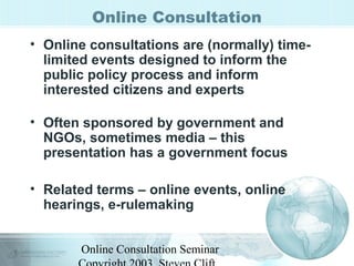 Online Consultation 
• Online consultations are (normally) time-limited 
events designed to inform the 
public policy process and inform 
interested citizens and experts 
• Often sponsored by government and 
NGOs, sometimes media – this 
presentation has a government focus 
• Related terms – online events, online 
hearings, e-rulemaking 
Online Consultation Seminar 
Copyright 2003, Steven Clift, 
 