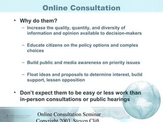 Online Consultation 
• Why do them? 
– Increase the quality, quantity, and diversity of 
information and opinion available to decision-makers 
– Educate citizens on the policy options and complex 
choices 
– Build public and media awareness on priority issues 
– Float ideas and proposals to determine interest, build 
support, lessen opposition 
• Don’t expect them to be easy or less work than 
in-person consultations or public hearings 
Online Consultation Seminar 
Copyright 2003, Steven Clift, 
 