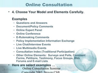 Online Consultation 
• 4. Choose Your Model and Elements Carefully. 
Examples 
– Questions and Answers 
– Document/Policy Comments 
– Online Expert Panel 
– Online Conference 
– E-Rulemaking Comments 
– Policy Implementation Information Exchange 
– Live Chat/Interview Events 
– Live Multimedia Events 
– Consultation Index (Traditional Participation) 
– Other Online Elements: Surveys and Polls, Comment 
Forms, Petitions, Testimony, Focus Groups, Web 
Forums and E-mail Lists 
• Here are select examples … 
Online Consultation Seminar 
Copyright 2003, Steven Clift, 
 