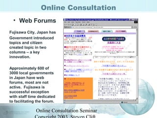 Online Consultation 
• Web Forums 
Fujisawa City, Japan has 
Government introduced 
topics and citizen 
created topic in two 
columns – a key 
innovation. 
Approximately 600 of 
3000 local governments 
in Japan have web 
forums, most are not 
active. Fujisawa is 
successful exception 
with staff time dedicated 
to facilitating the forum. 
Online Consultation Seminar 
Copyright 2003, Steven Clift, 
 