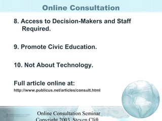Online Consultation 
8. Access to Decision-Makers and Staff 
Required. 
9. Promote Civic Education. 
10. Not About Technology. 
Full article online at: 
http://www.publicus.net/articles/consult.html 
Online Consultation Seminar 
Copyright 2003, Steven Clift, 
 