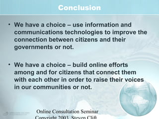 Conclusion 
• We have a choice – use information and 
communications technologies to improve the 
connection between citizens and their 
governments or not. 
• We have a choice – build online efforts 
among and for citizens that connect them 
with each other in order to raise their voices 
in our communities or not. 
Online Consultation Seminar 
Copyright 2003, Steven Clift, 
 