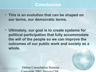 Conclusion 
• This is an evolution that can be shaped on 
our terms, our democratic terms. 
• Ultimately, our goal is to create systems for 
political participation that fully accommodate 
the will of the people so we can improve the 
outcomes of our public work and society as a 
whole. 
Online Consultation Seminar 
Copyright 2003, Steven Clift, 
 