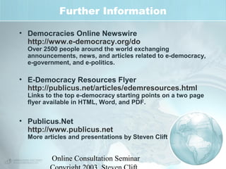 Further Information 
• Democracies Online Newswire 
http://www.e-democracy.org/do 
Over 2500 people around the world exchanging 
announcements, news, and articles related to e-democracy, 
e-government, and e-politics. 
• E-Democracy Resources Flyer 
http://publicus.net/articles/edemresources.html 
Links to the top e-democracy starting points on a two page 
flyer available in HTML, Word, and PDF. 
• Publicus.Net 
http://www.publicus.net 
More articles and presentations by Steven Clift 
Online Consultation Seminar 
Copyright 2003, Steven Clift, 
