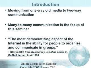 Introduction 
• Moving from one-way old media to two-way 
communication 
• Many-to-many communication is the focus of 
this seminar 
• “The most democratizing aspect of the 
Internet is the ability for people to organize 
and communicate in groups.” 
- Steven Clift from Democracy is Online article in, 
OnTheInternet, April 1998 
Online Consultation Seminar 
Copyright 2003, Steven Clift, 
 