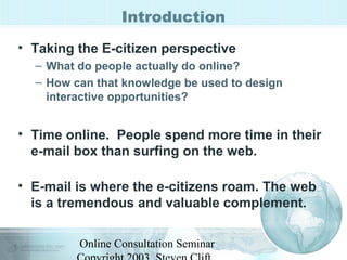 Introduction 
• Taking the E-citizen perspective 
– What do people actually do online? 
– How can that knowledge be used to design 
interactive opportunities? 
• Time online. People spend more time in their 
e-mail box than surfing on the web. 
• E-mail is where the e-citizens roam. The web 
is a tremendous and valuable complement. 
Online Consultation Seminar 
Copyright 2003, Steven Clift, 
 