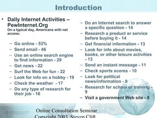 Introduction 
• Daily Internet Activities – 
PewInternet.Org 
On a typical day, Americans with net 
access: 
– Go online - 53% 
– Send email - 46 
– Use an online search engine 
to find information - 29 
– Get news - 22 
– Surf the Web for fun - 22 
– Look for info on a hobby - 19 
– Check the weather - 17 
– Do any type of research for 
their job - 16 
– Do an Internet search to answer 
a specific question - 14 
– Research a product or service 
before buying it - 14 
– Get financial information - 13 
– Look for info about movies, 
books, or other leisure activities 
- 13 
– Send an instant message - 11 
– Check sports scores - 10 
– Look for political 
news/information - 9 
– Research for school or training - 
9 
– Visit a government Web site - 8 
Online Consultation Seminar 
Copyright 2003, Steven Clift, 
 