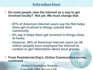 Introduction 
• Do most people view the Internet as a way to get 
involved locally? Not yet. We must change that. 
– 67% of American Internet users say the Net helps 
them get involved in things outside their 
community 
– 9% say it helps them get involved in things close 
to home. 
– However, 26% of American Internet users (or 28 
million people) have employed the Internet to 
contact or get information about local groups. 
• From PewInternet.Org’s, Online Communities survey, 
continued … 
Online Consultation Seminar 
Copyright 2003, Steven Clift, 
 