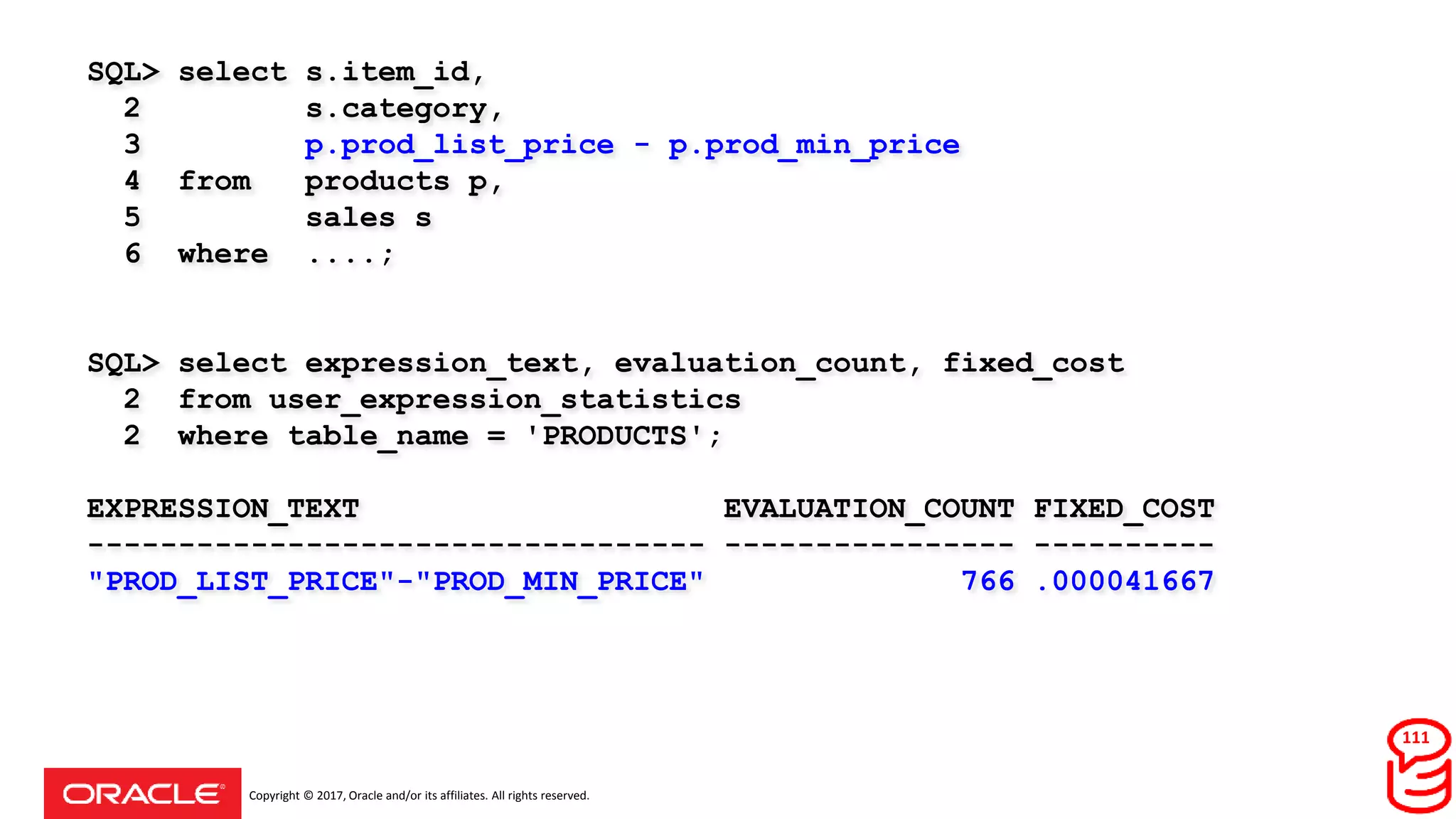 Copyright © 2017, Oracle and/or its affiliates. All rights reserved.
SQL> select s.item_id,
2 s.category,
3 p.prod_list_price - p.prod_min_price
4 from products p,
5 sales s
6 where ....;
SQL> select expression_text, evaluation_count, fixed_cost
2 from user_expression_statistics
2 where table_name = 'PRODUCTS';
EXPRESSION_TEXT EVALUATION_COUNT FIXED_COST
---------------------------------- ---------------- ----------
"PROD_LIST_PRICE"-"PROD_MIN_PRICE" 766 .000041667
111
 