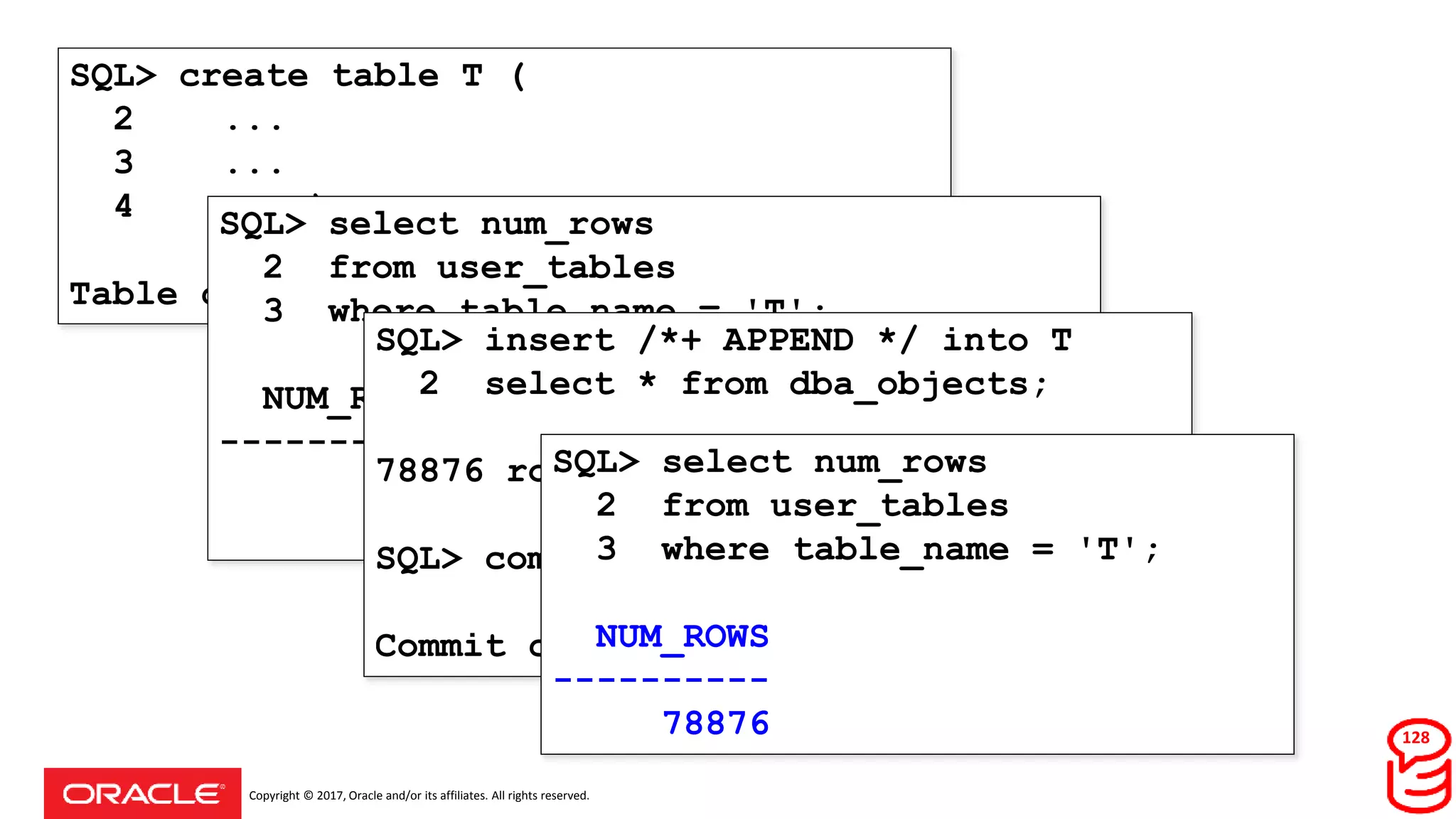 Copyright © 2017, Oracle and/or its affiliates. All rights reserved.
SQL> create table T (
2 ...
3 ...
4 ... );
Table created.
SQL> select num_rows
2 from user_tables
3 where table_name = 'T';
NUM_ROWS
----------
SQL> insert /*+ APPEND */ into T
2 select * from dba_objects;
78876 rows created.
SQL> commit;
Commit complete.
SQL> select num_rows
2 from user_tables
3 where table_name = 'T';
NUM_ROWS
----------
78876 128
 