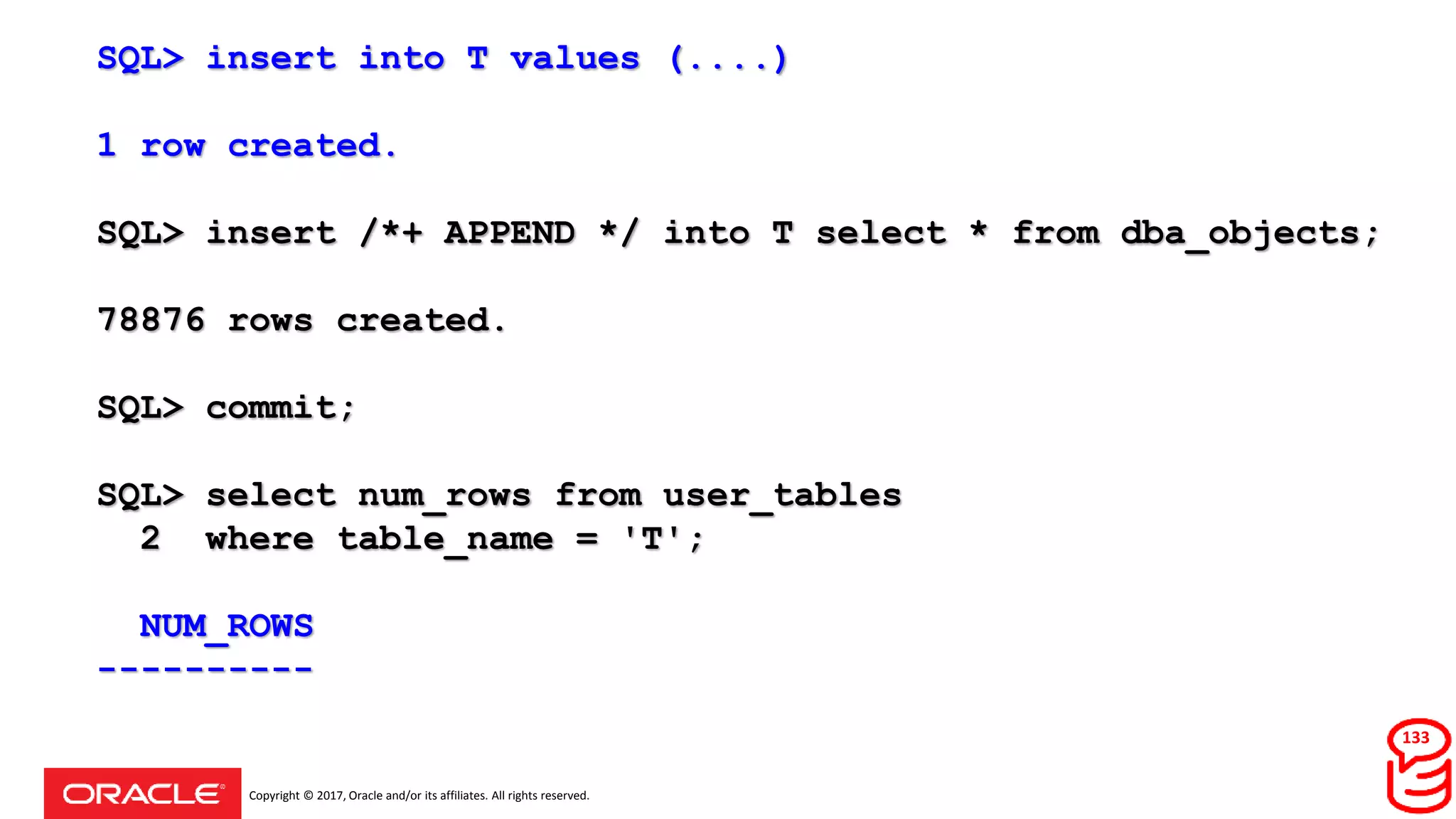 Copyright © 2017, Oracle and/or its affiliates. All rights reserved.
SQL> insert into T values (....)
1 row created.
SQL> insert /*+ APPEND */ into T select * from dba_objects;
78876 rows created.
SQL> commit;
SQL> select num_rows from user_tables
2 where table_name = 'T';
NUM_ROWS
----------
133
 