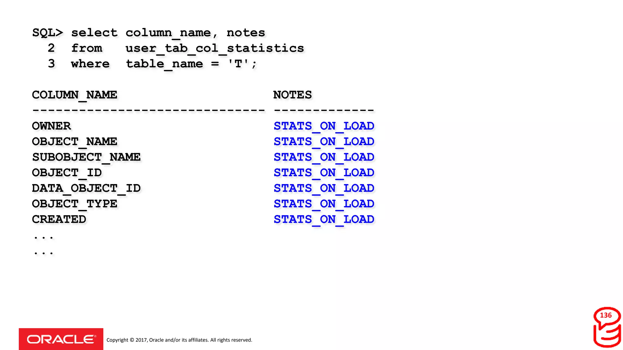 Copyright © 2017, Oracle and/or its affiliates. All rights reserved.
SQL> select column_name, notes
2 from user_tab_col_statistics
3 where table_name = 'T';
COLUMN_NAME NOTES
------------------------------ -------------
OWNER STATS_ON_LOAD
OBJECT_NAME STATS_ON_LOAD
SUBOBJECT_NAME STATS_ON_LOAD
OBJECT_ID STATS_ON_LOAD
DATA_OBJECT_ID STATS_ON_LOAD
OBJECT_TYPE STATS_ON_LOAD
CREATED STATS_ON_LOAD
...
...
136
 