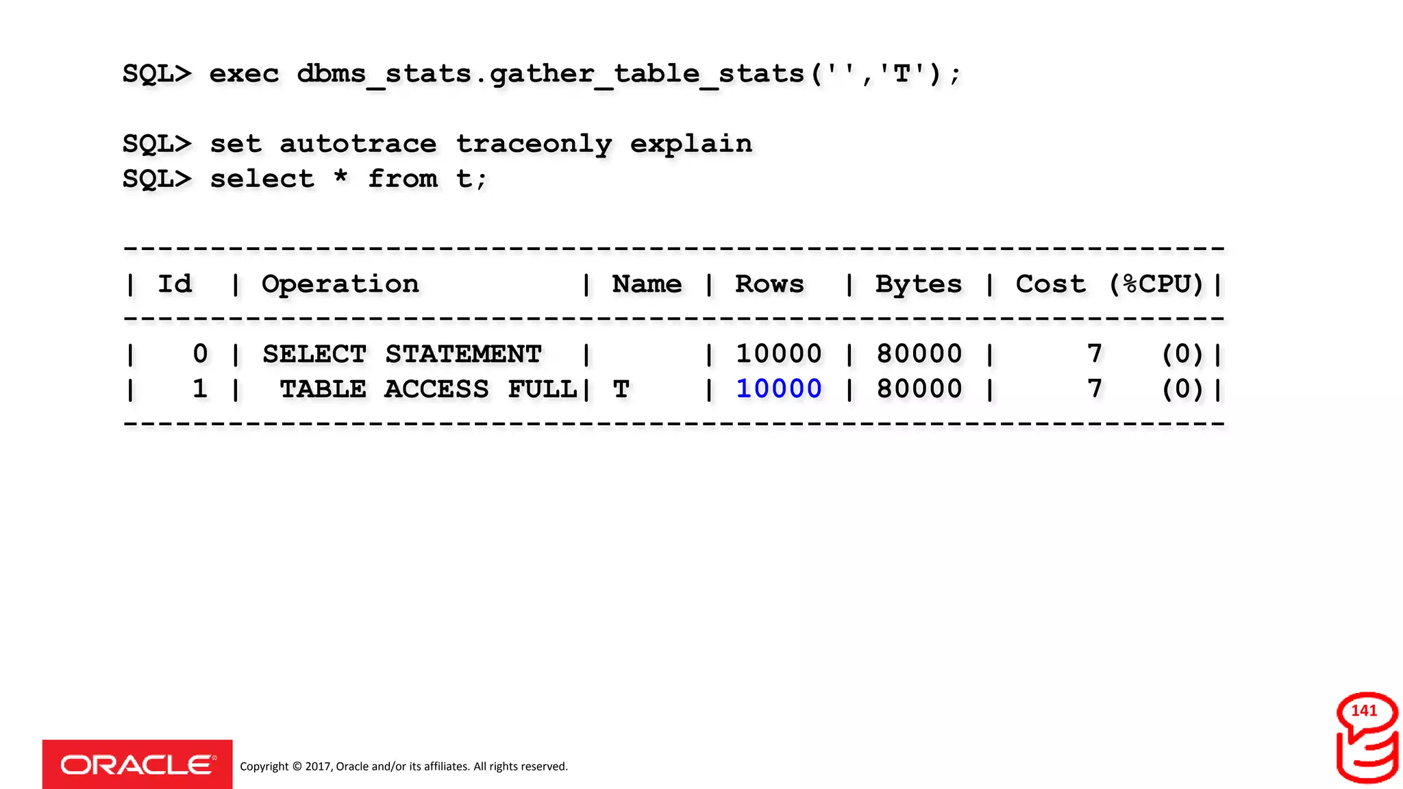 Copyright © 2017, Oracle and/or its affiliates. All rights reserved.
SQL> exec dbms_stats.gather_table_stats('','T');
SQL> set autotrace traceonly explain
SQL> select * from t;
---------------------------------------------------------------
| Id | Operation | Name | Rows | Bytes | Cost (%CPU)|
---------------------------------------------------------------
| 0 | SELECT STATEMENT | | 10000 | 80000 | 7 (0)|
| 1 | TABLE ACCESS FULL| T | 10000 | 80000 | 7 (0)|
---------------------------------------------------------------
141
 