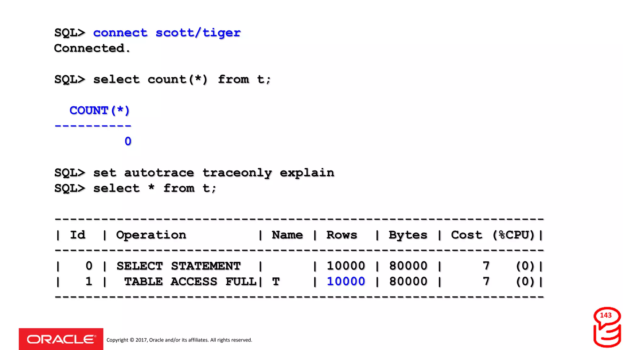 Copyright © 2017, Oracle and/or its affiliates. All rights reserved.
SQL> connect scott/tiger
Connected.
SQL> select count(*) from t;
COUNT(*)
----------
0
SQL> set autotrace traceonly explain
SQL> select * from t;
---------------------------------------------------------------
| Id | Operation | Name | Rows | Bytes | Cost (%CPU)|
---------------------------------------------------------------
| 0 | SELECT STATEMENT | | 10000 | 80000 | 7 (0)|
| 1 | TABLE ACCESS FULL| T | 10000 | 80000 | 7 (0)|
---------------------------------------------------------------
143
 