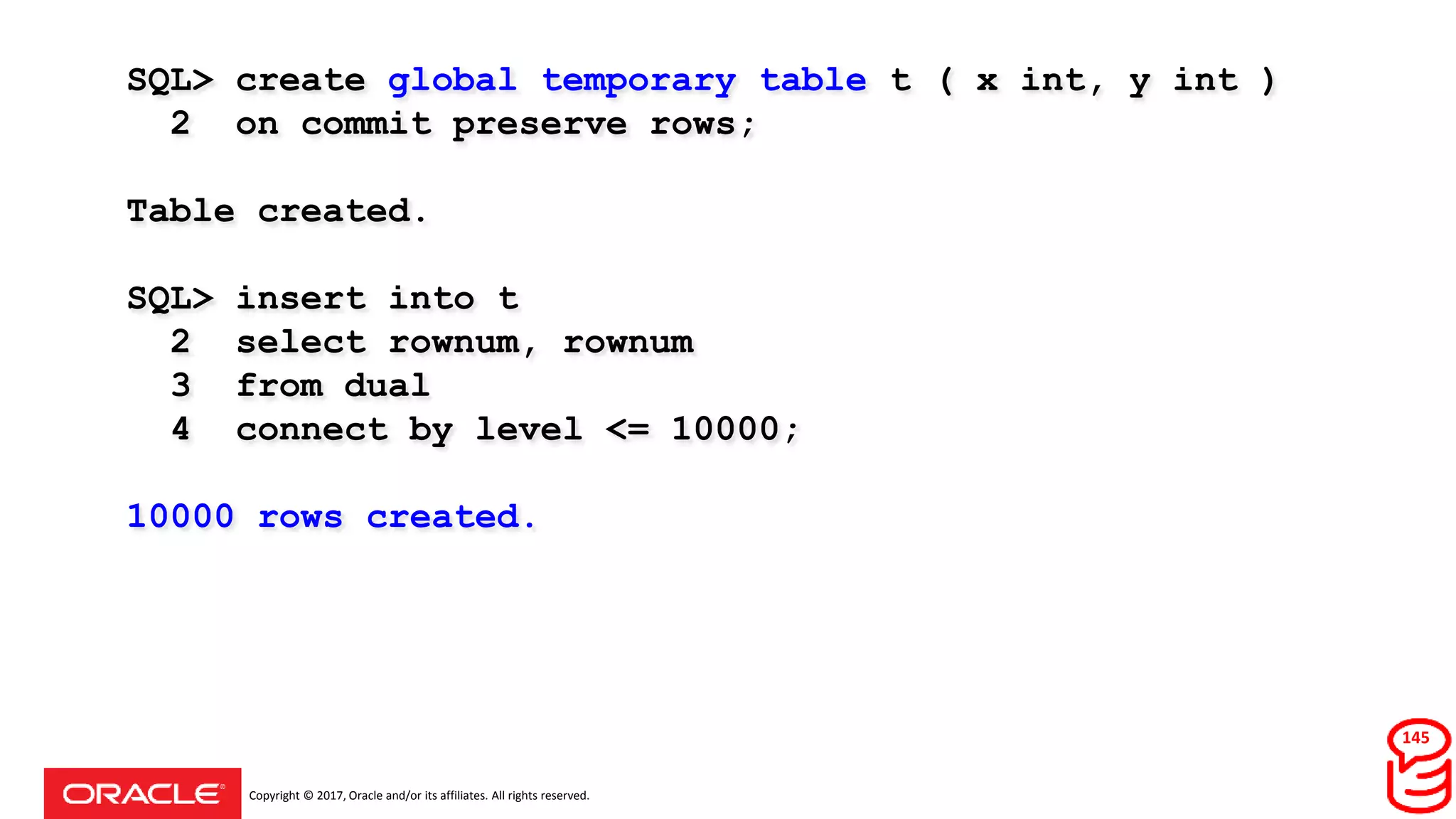 Copyright © 2017, Oracle and/or its affiliates. All rights reserved.
SQL> create global temporary table t ( x int, y int )
2 on commit preserve rows;
Table created.
SQL> insert into t
2 select rownum, rownum
3 from dual
4 connect by level <= 10000;
10000 rows created.
145
 