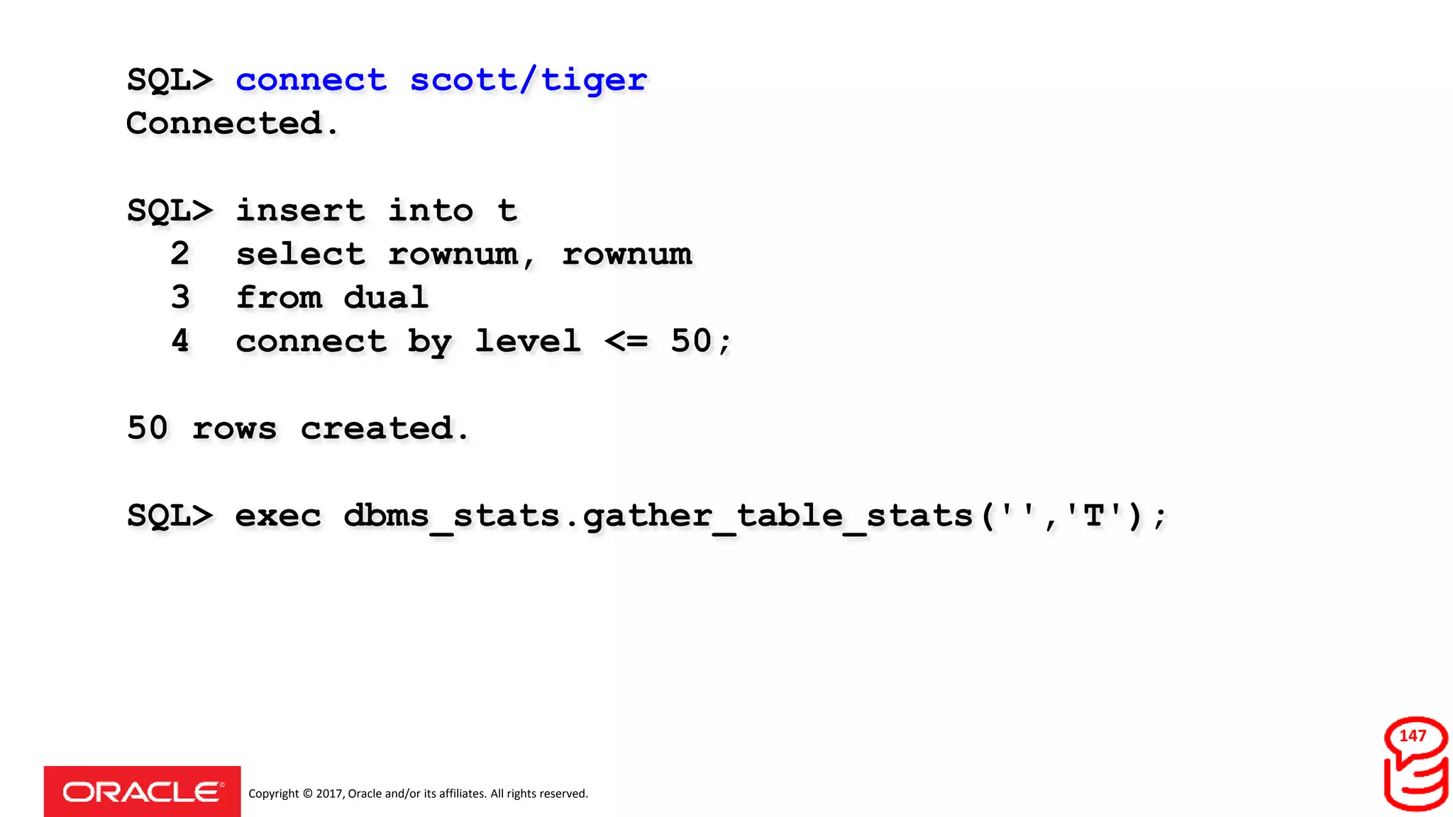 Copyright © 2017, Oracle and/or its affiliates. All rights reserved.
SQL> connect scott/tiger
Connected.
SQL> insert into t
2 select rownum, rownum
3 from dual
4 connect by level <= 50;
50 rows created.
SQL> exec dbms_stats.gather_table_stats('','T');
147
 