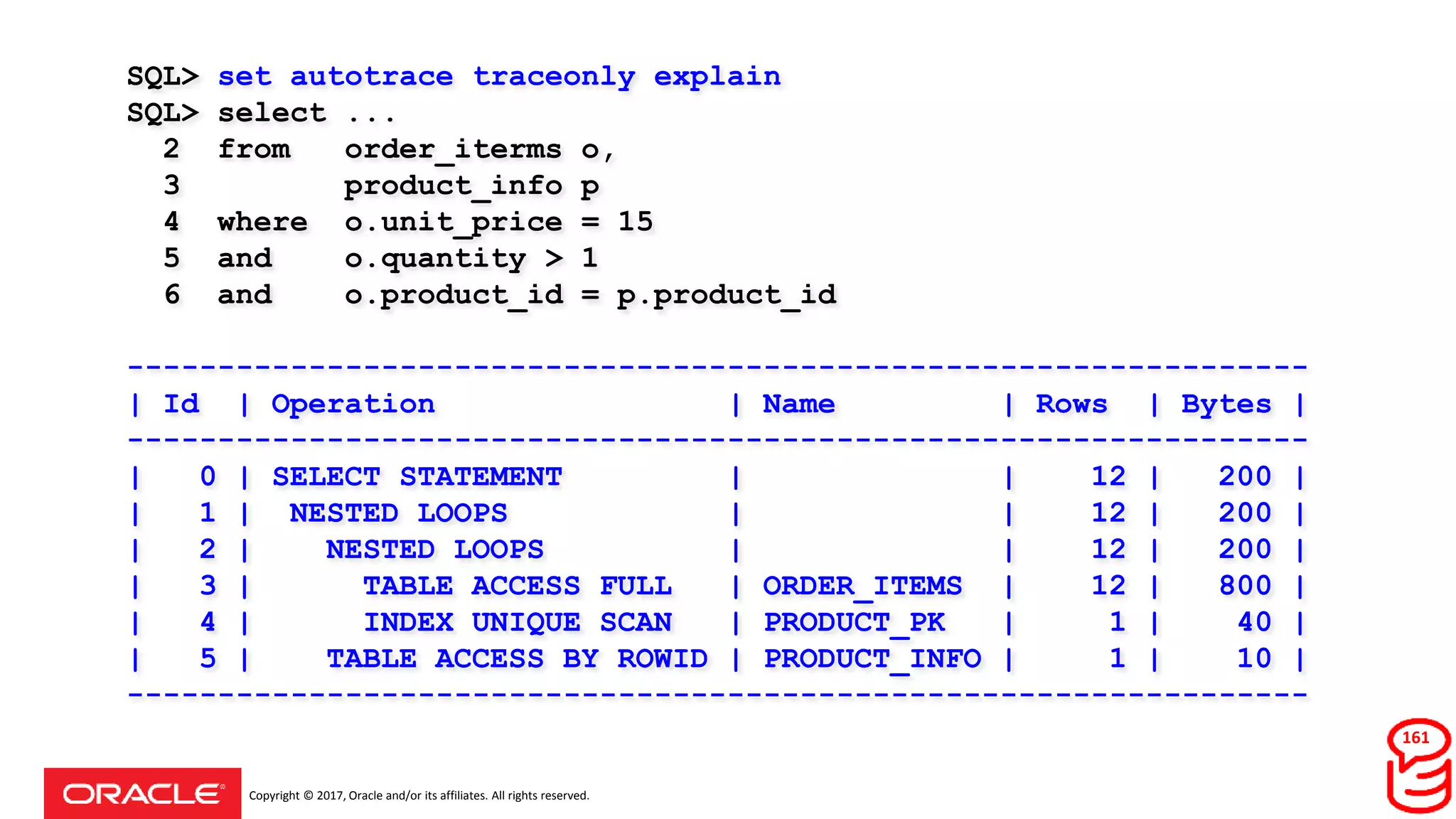 Copyright © 2017, Oracle and/or its affiliates. All rights reserved.
SQL> set autotrace traceonly explain
SQL> select ...
2 from order_iterms o,
3 product_info p
4 where o.unit_price = 15
5 and o.quantity > 1
6 and o.product_id = p.product_id
-----------------------------------------------------------------
| Id | Operation | Name | Rows | Bytes |
-----------------------------------------------------------------
| 0 | SELECT STATEMENT | | 12 | 200 |
| 1 | NESTED LOOPS | | 12 | 200 |
| 2 | NESTED LOOPS | | 12 | 200 |
| 3 | TABLE ACCESS FULL | ORDER_ITEMS | 12 | 800 |
| 4 | INDEX UNIQUE SCAN | PRODUCT_PK | 1 | 40 |
| 5 | TABLE ACCESS BY ROWID | PRODUCT_INFO | 1 | 10 |
-----------------------------------------------------------------
161
 