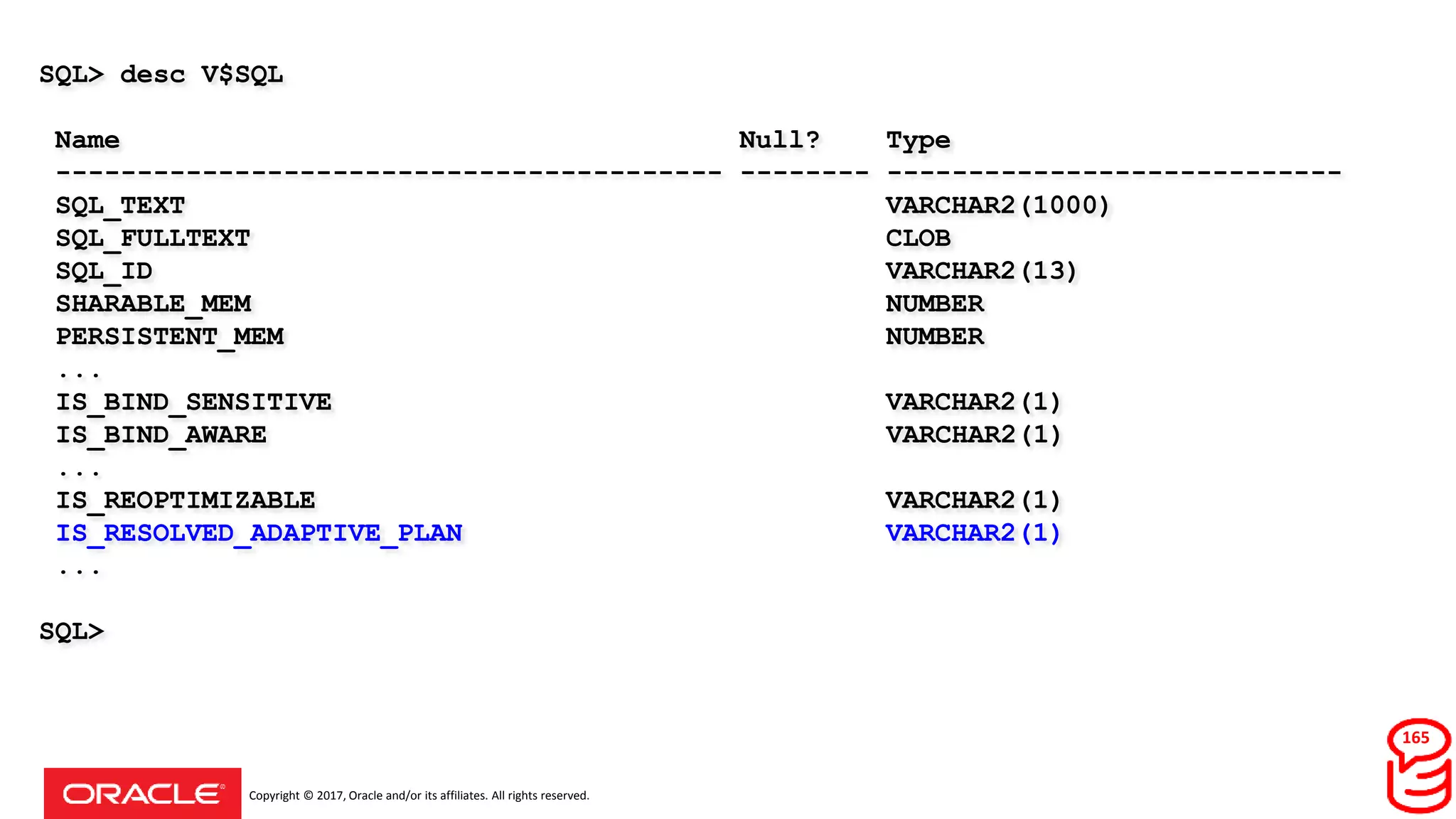 Copyright © 2017, Oracle and/or its affiliates. All rights reserved.
SQL> desc V$SQL
Name Null? Type
----------------------------------------- -------- ----------------------------
SQL_TEXT VARCHAR2(1000)
SQL_FULLTEXT CLOB
SQL_ID VARCHAR2(13)
SHARABLE_MEM NUMBER
PERSISTENT_MEM NUMBER
...
IS_BIND_SENSITIVE VARCHAR2(1)
IS_BIND_AWARE VARCHAR2(1)
...
IS_REOPTIMIZABLE VARCHAR2(1)
IS_RESOLVED_ADAPTIVE_PLAN VARCHAR2(1)
...
SQL>
165
 