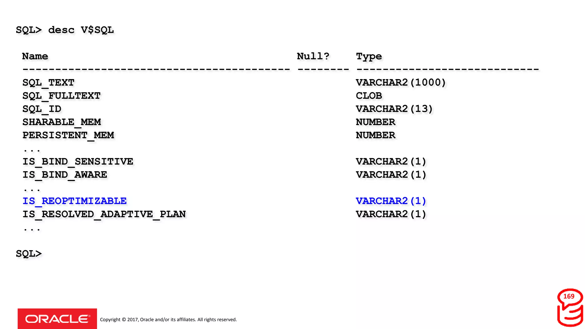 Copyright © 2017, Oracle and/or its affiliates. All rights reserved.
SQL> desc V$SQL
Name Null? Type
----------------------------------------- -------- ----------------------------
SQL_TEXT VARCHAR2(1000)
SQL_FULLTEXT CLOB
SQL_ID VARCHAR2(13)
SHARABLE_MEM NUMBER
PERSISTENT_MEM NUMBER
...
IS_BIND_SENSITIVE VARCHAR2(1)
IS_BIND_AWARE VARCHAR2(1)
...
IS_REOPTIMIZABLE VARCHAR2(1)
IS_RESOLVED_ADAPTIVE_PLAN VARCHAR2(1)
...
SQL>
169
 