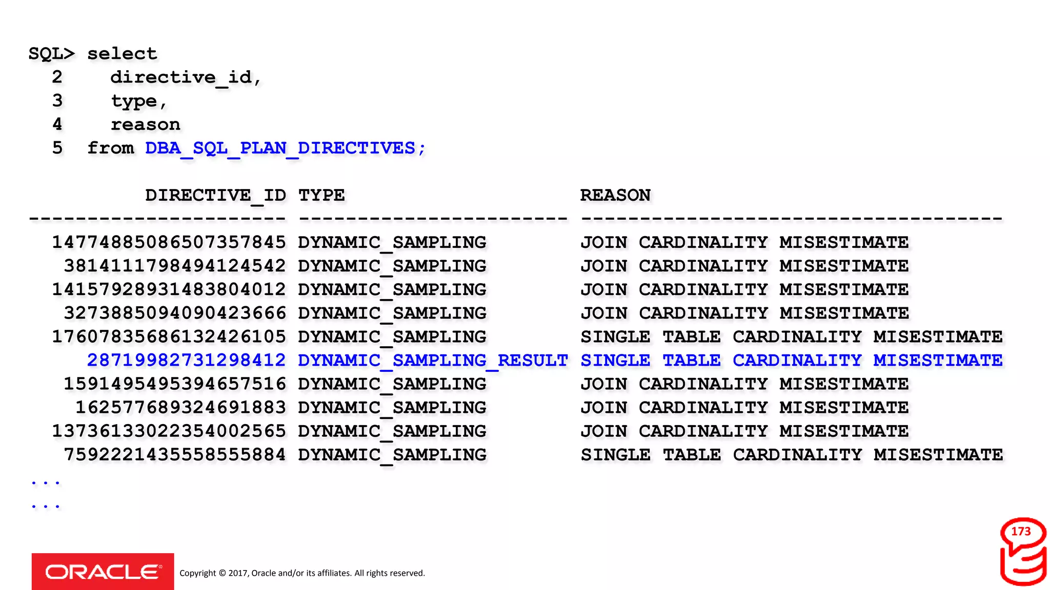 Copyright © 2017, Oracle and/or its affiliates. All rights reserved.
SQL> select
2 directive_id,
3 type,
4 reason
5 from DBA_SQL_PLAN_DIRECTIVES;
DIRECTIVE_ID TYPE REASON
---------------------- ----------------------- ------------------------------------
14774885086507357845 DYNAMIC_SAMPLING JOIN CARDINALITY MISESTIMATE
3814111798494124542 DYNAMIC_SAMPLING JOIN CARDINALITY MISESTIMATE
14157928931483804012 DYNAMIC_SAMPLING JOIN CARDINALITY MISESTIMATE
3273885094090423666 DYNAMIC_SAMPLING JOIN CARDINALITY MISESTIMATE
17607835686132426105 DYNAMIC_SAMPLING SINGLE TABLE CARDINALITY MISESTIMATE
28719982731298412 DYNAMIC_SAMPLING_RESULT SINGLE TABLE CARDINALITY MISESTIMATE
1591495495394657516 DYNAMIC_SAMPLING JOIN CARDINALITY MISESTIMATE
162577689324691883 DYNAMIC_SAMPLING JOIN CARDINALITY MISESTIMATE
13736133022354002565 DYNAMIC_SAMPLING JOIN CARDINALITY MISESTIMATE
7592221435558555884 DYNAMIC_SAMPLING SINGLE TABLE CARDINALITY MISESTIMATE
...
...
173
 