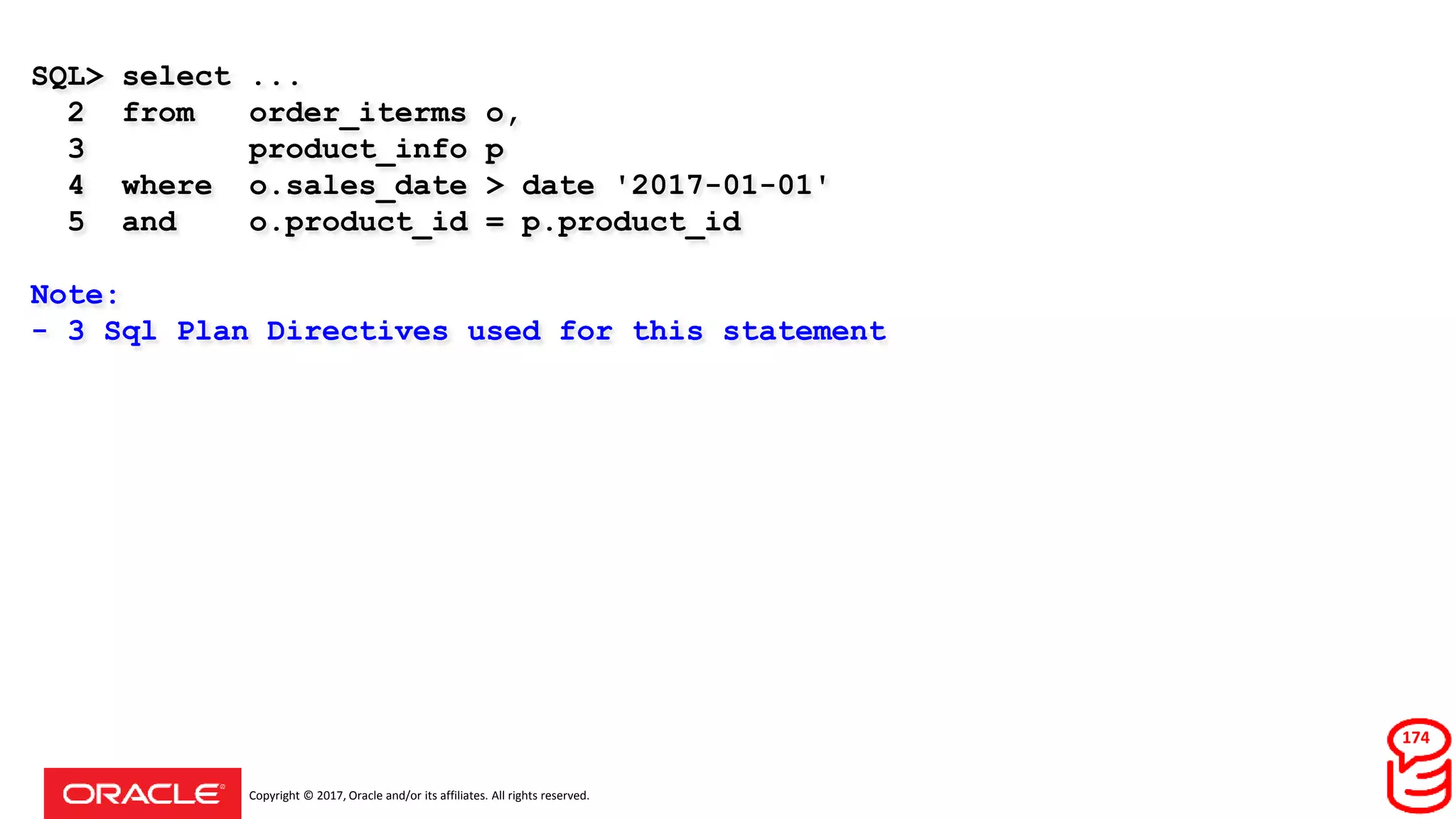 Copyright © 2017, Oracle and/or its affiliates. All rights reserved.
SQL> select ...
2 from order_iterms o,
3 product_info p
4 where o.sales_date > date '2017-01-01'
5 and o.product_id = p.product_id
Note:
- 3 Sql Plan Directives used for this statement
174
 