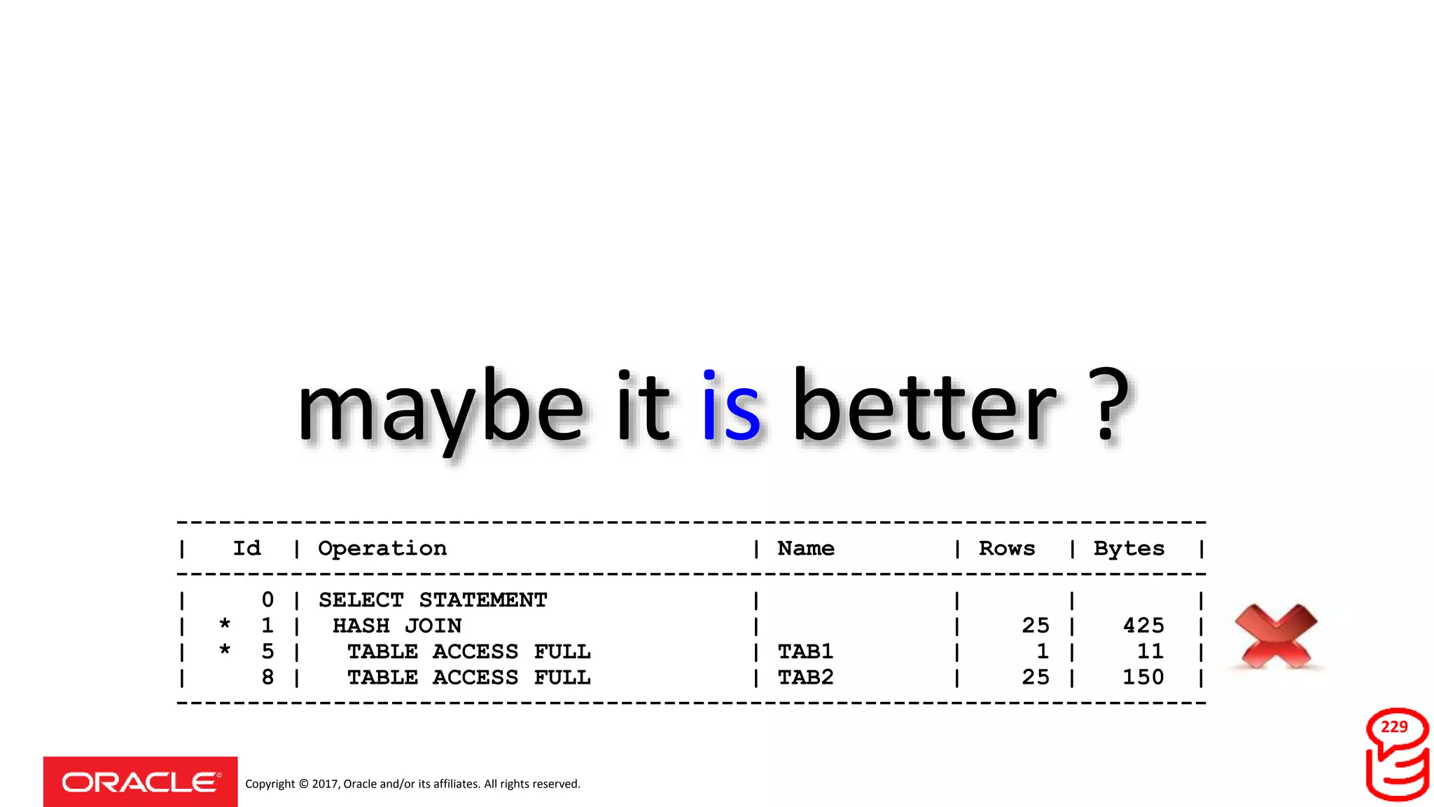 Copyright © 2017, Oracle and/or its affiliates. All rights reserved.
maybe it is better ?
229
------------------------------------------------------------------------
| Id | Operation | Name | Rows | Bytes |
------------------------------------------------------------------------
| 0 | SELECT STATEMENT | | | |
| * 1 | HASH JOIN | | 25 | 425 |
| * 5 | TABLE ACCESS FULL | TAB1 | 1 | 11 |
| 8 | TABLE ACCESS FULL | TAB2 | 25 | 150 |
------------------------------------------------------------------------
 