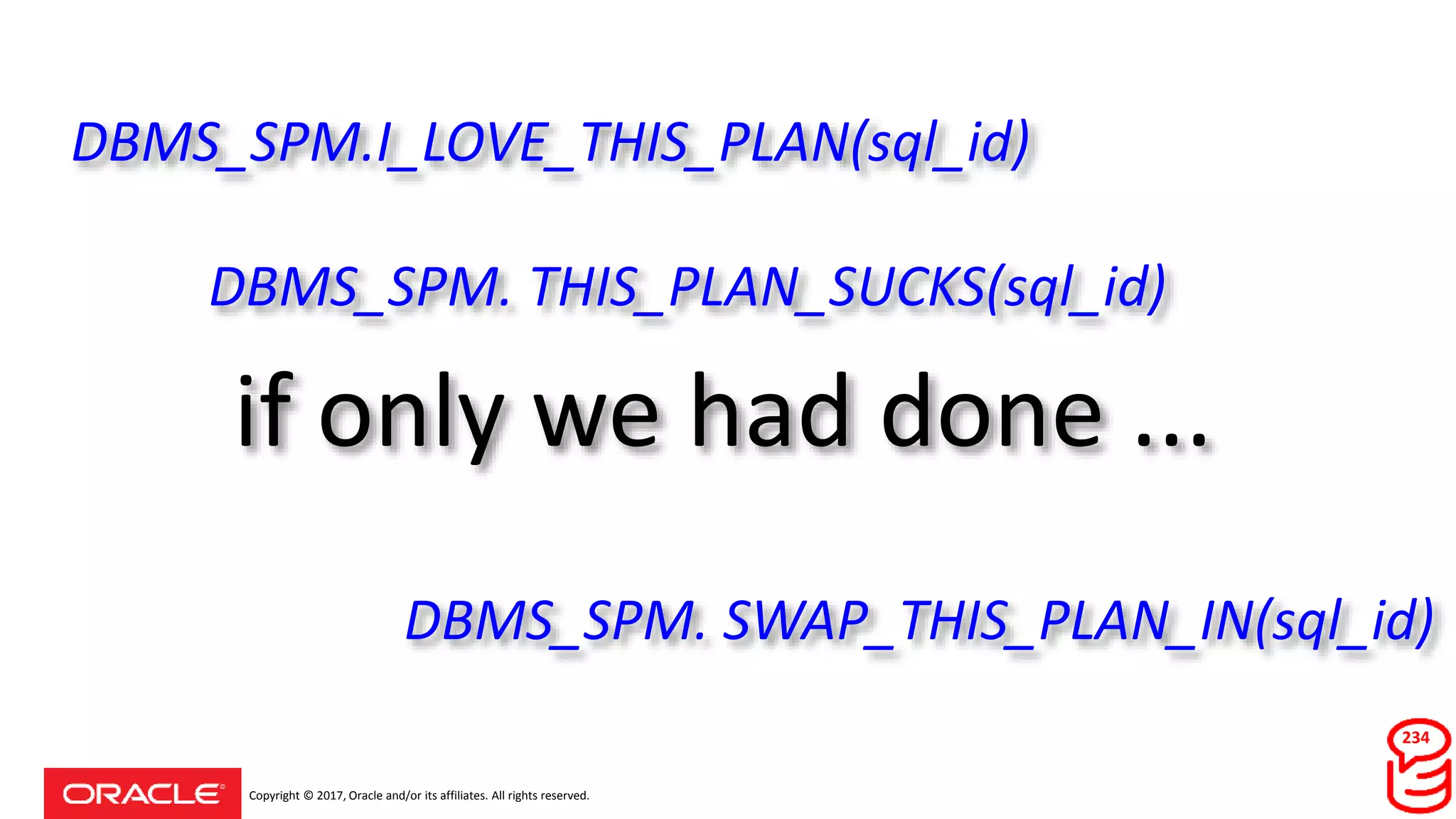 Copyright © 2017, Oracle and/or its affiliates. All rights reserved.
if only we had done ...
234
DBMS_SPM.I_LOVE_THIS_PLAN(sql_id)
DBMS_SPM. THIS_PLAN_SUCKS(sql_id)
DBMS_SPM. SWAP_THIS_PLAN_IN(sql_id)
 