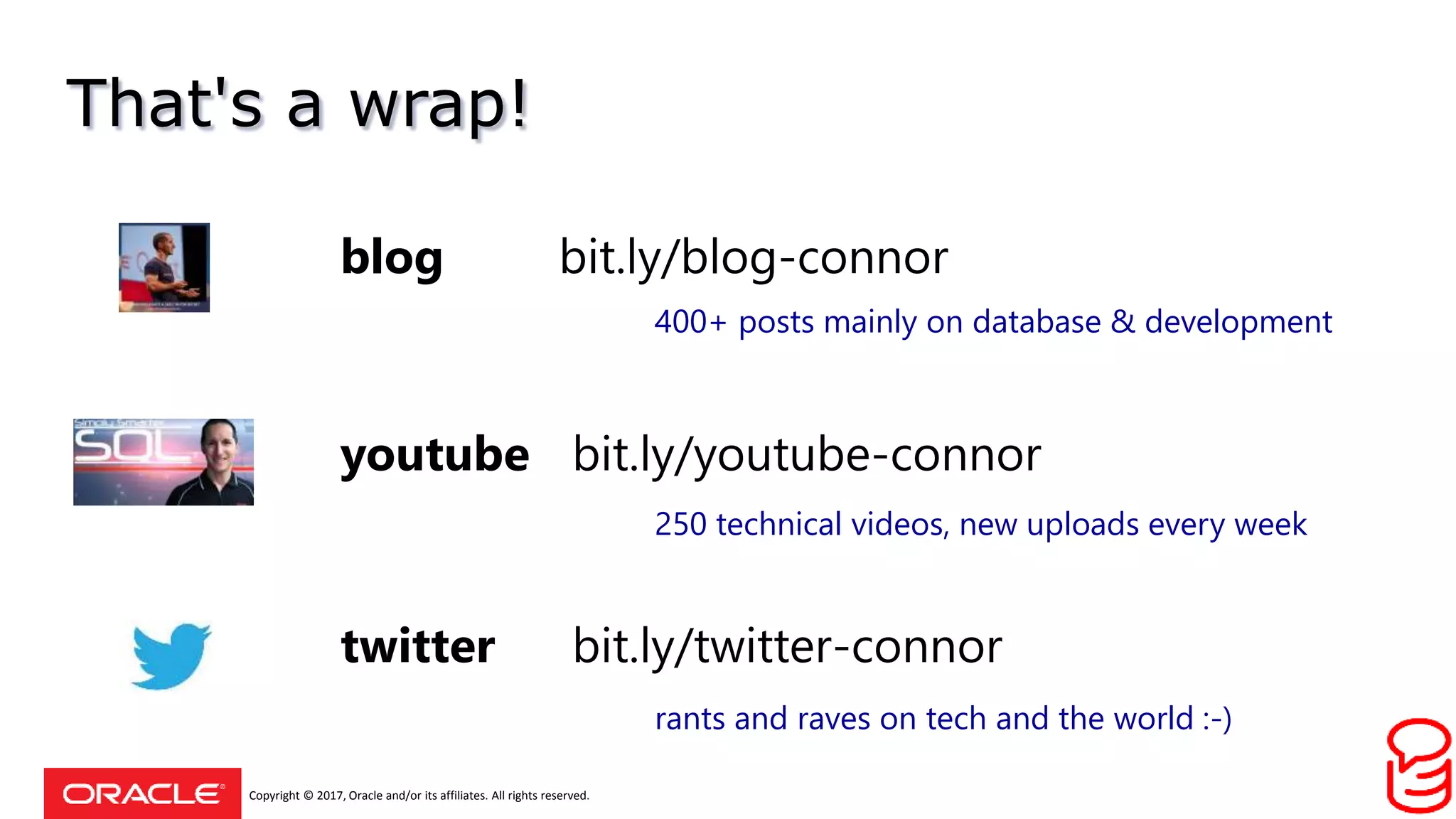 Copyright © 2017, Oracle and/or its affiliates. All rights reserved.
That's a wrap!
youtube bit.ly/youtube-connor
blog bit.ly/blog-connor
twitter bit.ly/twitter-connor
400+ posts mainly on database & development
250 technical videos, new uploads every week
rants and raves on tech and the world :-)
 