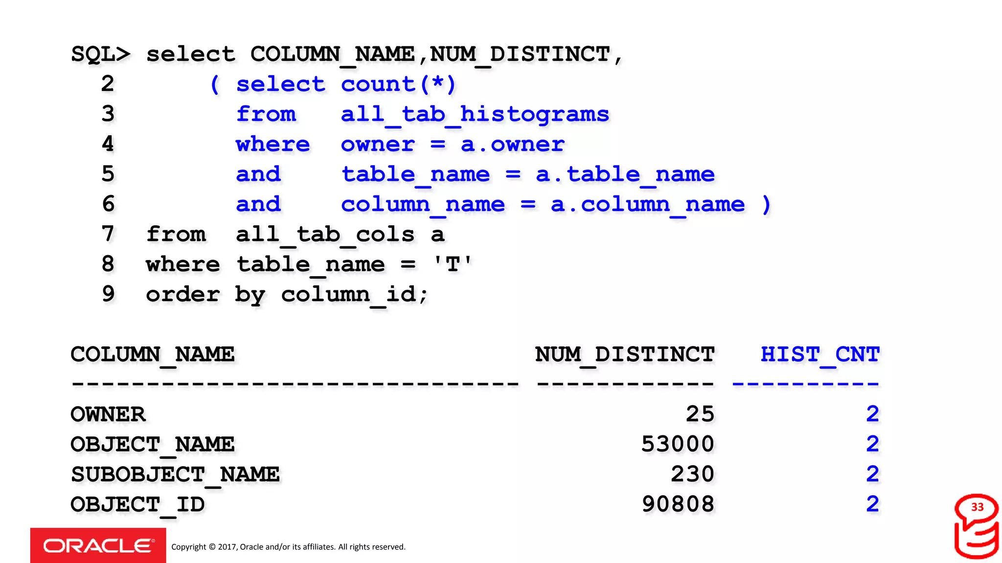 Copyright © 2017, Oracle and/or its affiliates. All rights reserved.
SQL> select COLUMN_NAME,NUM_DISTINCT,
2 ( select count(*)
3 from all_tab_histograms
4 where owner = a.owner
5 and table_name = a.table_name
6 and column_name = a.column_name )
7 from all_tab_cols a
8 where table_name = 'T'
9 order by column_id;
COLUMN_NAME NUM_DISTINCT HIST_CNT
------------------------------ ------------ ----------
OWNER 25 2
OBJECT_NAME 53000 2
SUBOBJECT_NAME 230 2
OBJECT_ID 90808 2 33
 