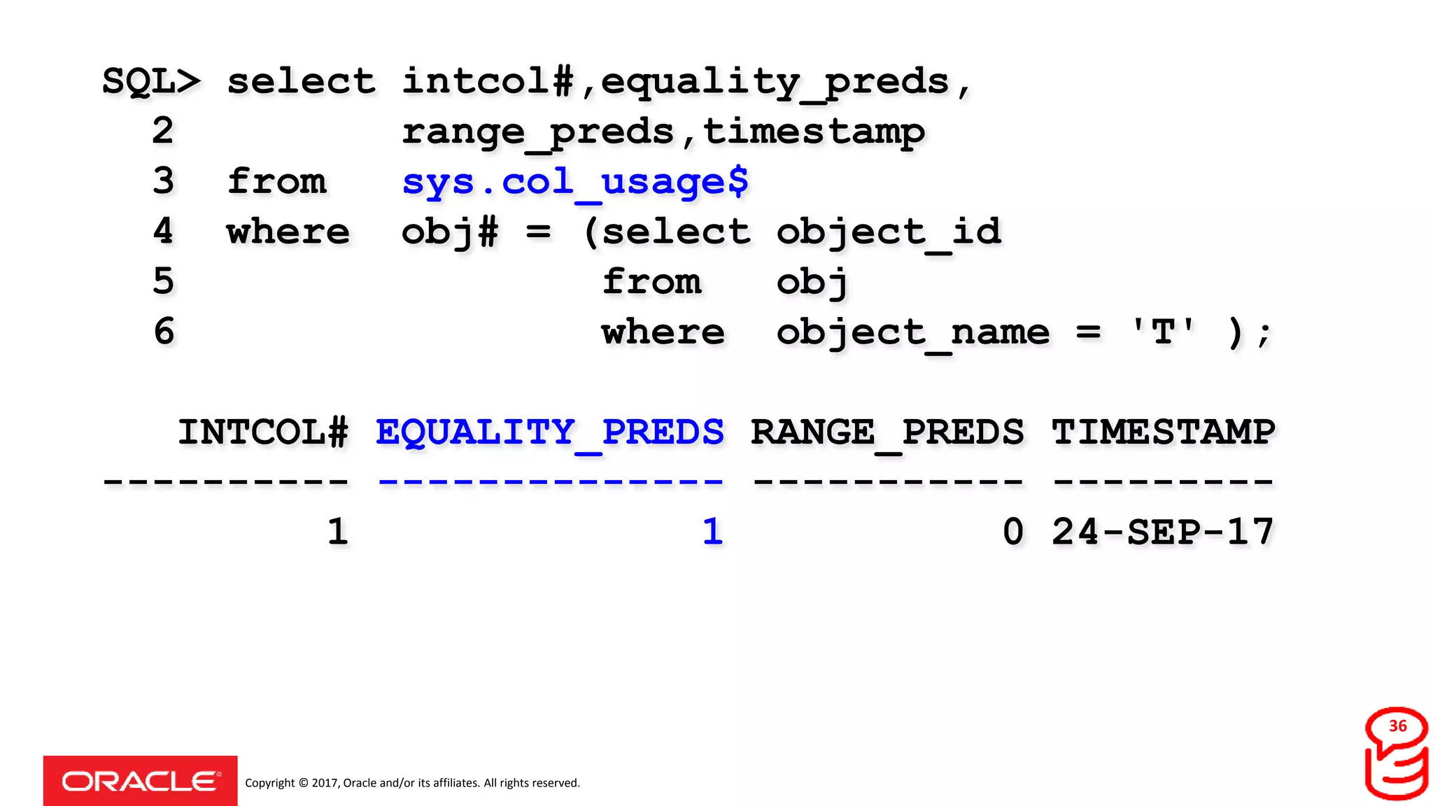 Copyright © 2017, Oracle and/or its affiliates. All rights reserved.
SQL> select intcol#,equality_preds,
2 range_preds,timestamp
3 from sys.col_usage$
4 where obj# = (select object_id
5 from obj
6 where object_name = 'T' );
INTCOL# EQUALITY_PREDS RANGE_PREDS TIMESTAMP
---------- -------------- ----------- ---------
1 1 0 24-SEP-17
36
 