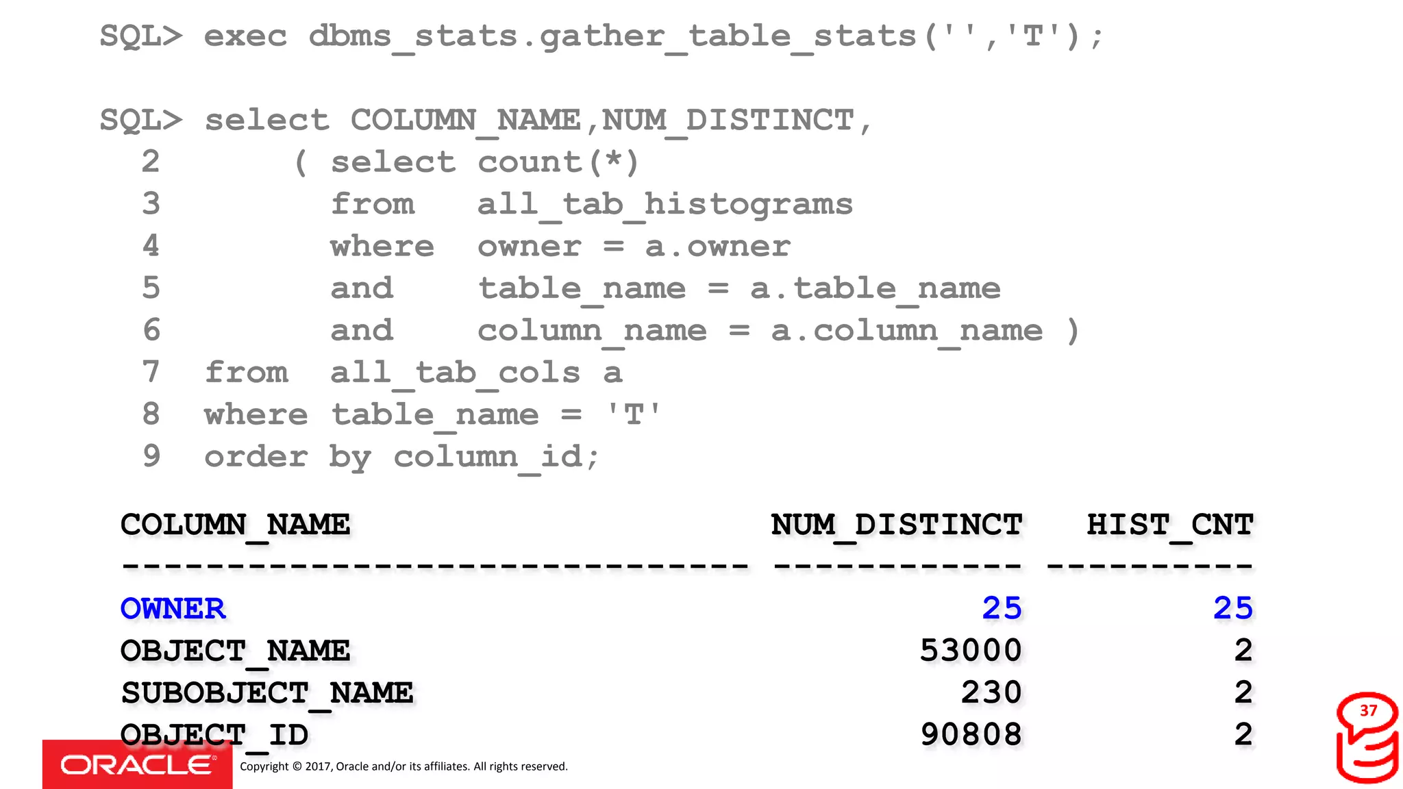 Copyright © 2017, Oracle and/or its affiliates. All rights reserved.
SQL> exec dbms_stats.gather_table_stats('','T');
SQL> select COLUMN_NAME,NUM_DISTINCT,
2 ( select count(*)
3 from all_tab_histograms
4 where owner = a.owner
5 and table_name = a.table_name
6 and column_name = a.column_name )
7 from all_tab_cols a
8 where table_name = 'T'
9 order by column_id;
COLUMN_NAME NUM_DISTINCT HIST_CNT
------------------------------ ------------ ----------
OWNER 25 25
OBJECT_NAME 53000 2
SUBOBJECT_NAME 230 2
OBJECT_ID 90808 2
37
 