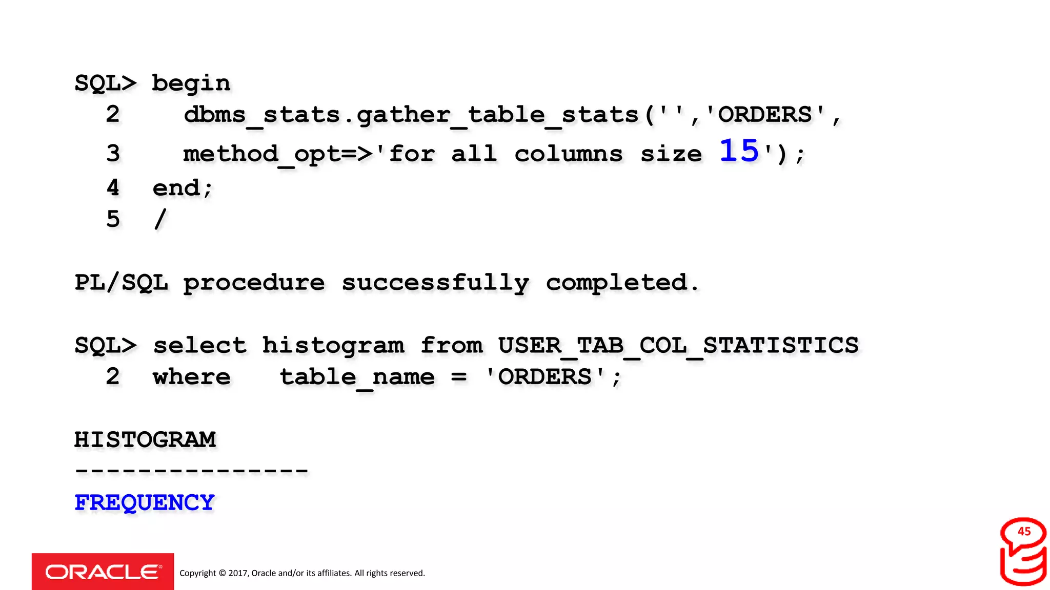 Copyright © 2017, Oracle and/or its affiliates. All rights reserved.
SQL> begin
2 dbms_stats.gather_table_stats('','ORDERS',
3 method_opt=>'for all columns size 15');
4 end;
5 /
PL/SQL procedure successfully completed.
SQL> select histogram from USER_TAB_COL_STATISTICS
2 where table_name = 'ORDERS';
HISTOGRAM
---------------
FREQUENCY
45
 