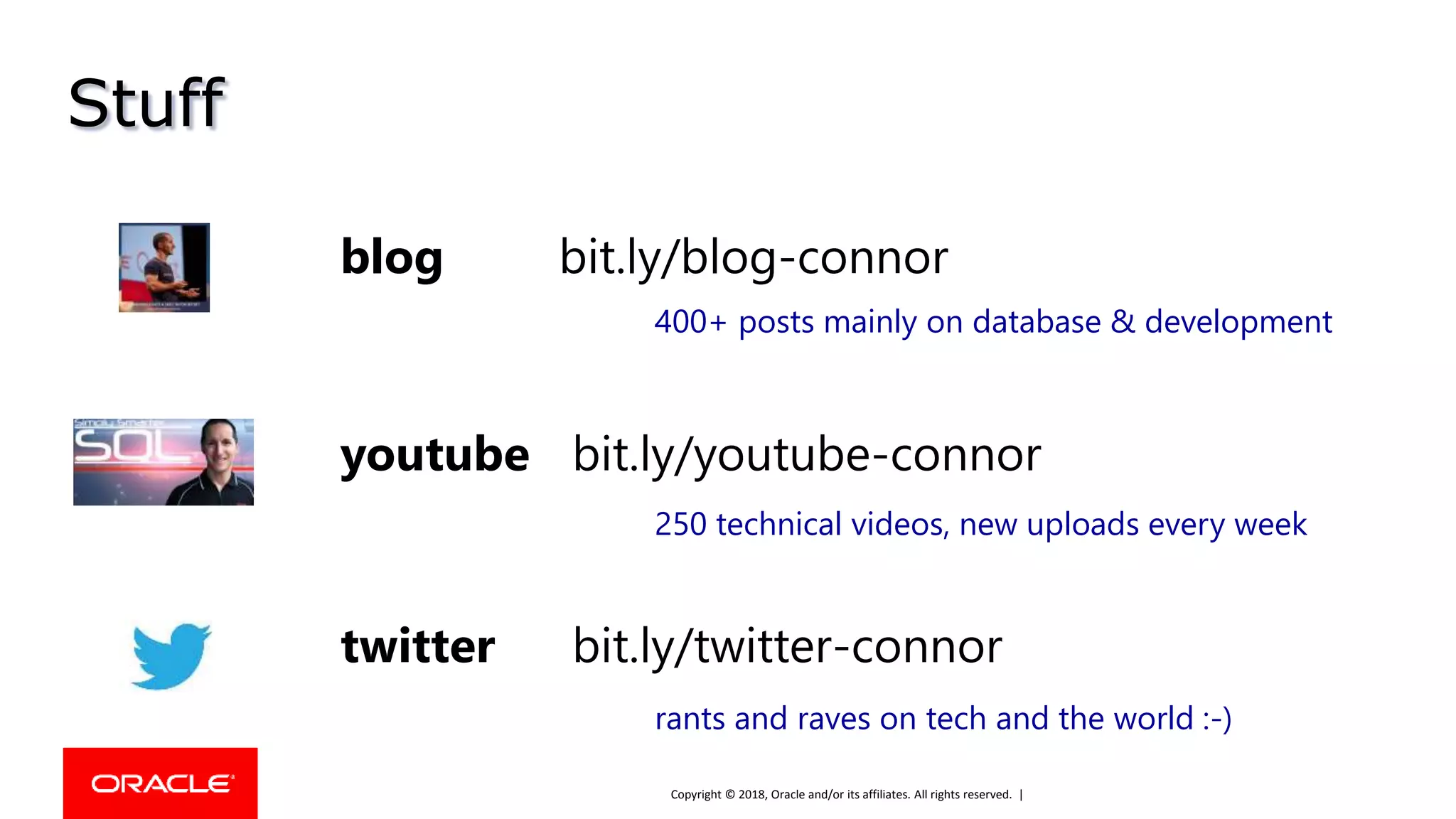 Copyright © 2018, Oracle and/or its affiliates. All rights reserved. |
Stuff
youtube bit.ly/youtube-connor
blog bit.ly/blog-connor
twitter bit.ly/twitter-connor
400+ posts mainly on database & development
250 technical videos, new uploads every week
rants and raves on tech and the world :-)
 