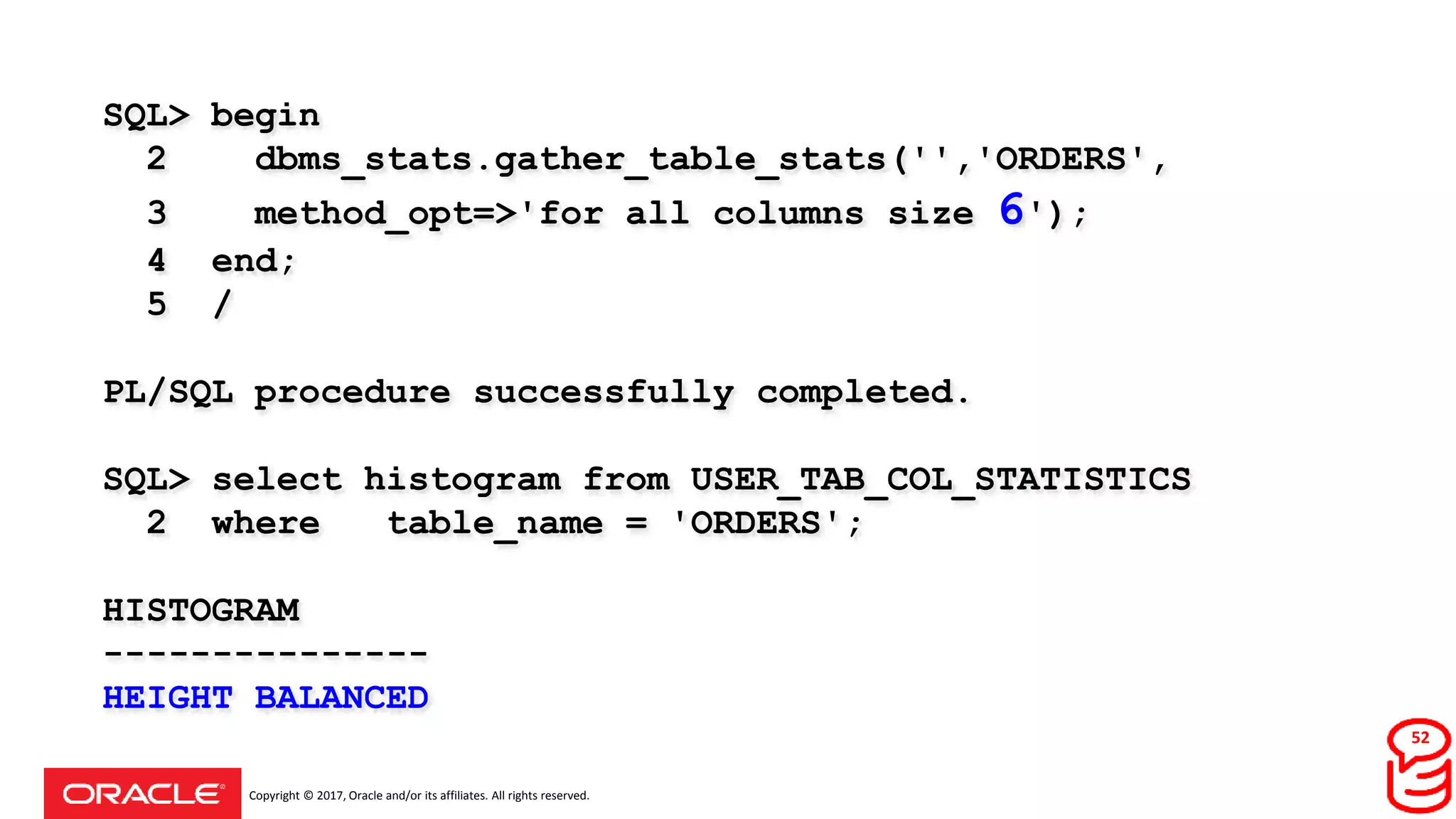 Copyright © 2017, Oracle and/or its affiliates. All rights reserved.
SQL> begin
2 dbms_stats.gather_table_stats('','ORDERS',
3 method_opt=>'for all columns size 6');
4 end;
5 /
PL/SQL procedure successfully completed.
SQL> select histogram from USER_TAB_COL_STATISTICS
2 where table_name = 'ORDERS';
HISTOGRAM
---------------
HEIGHT BALANCED
52
 
