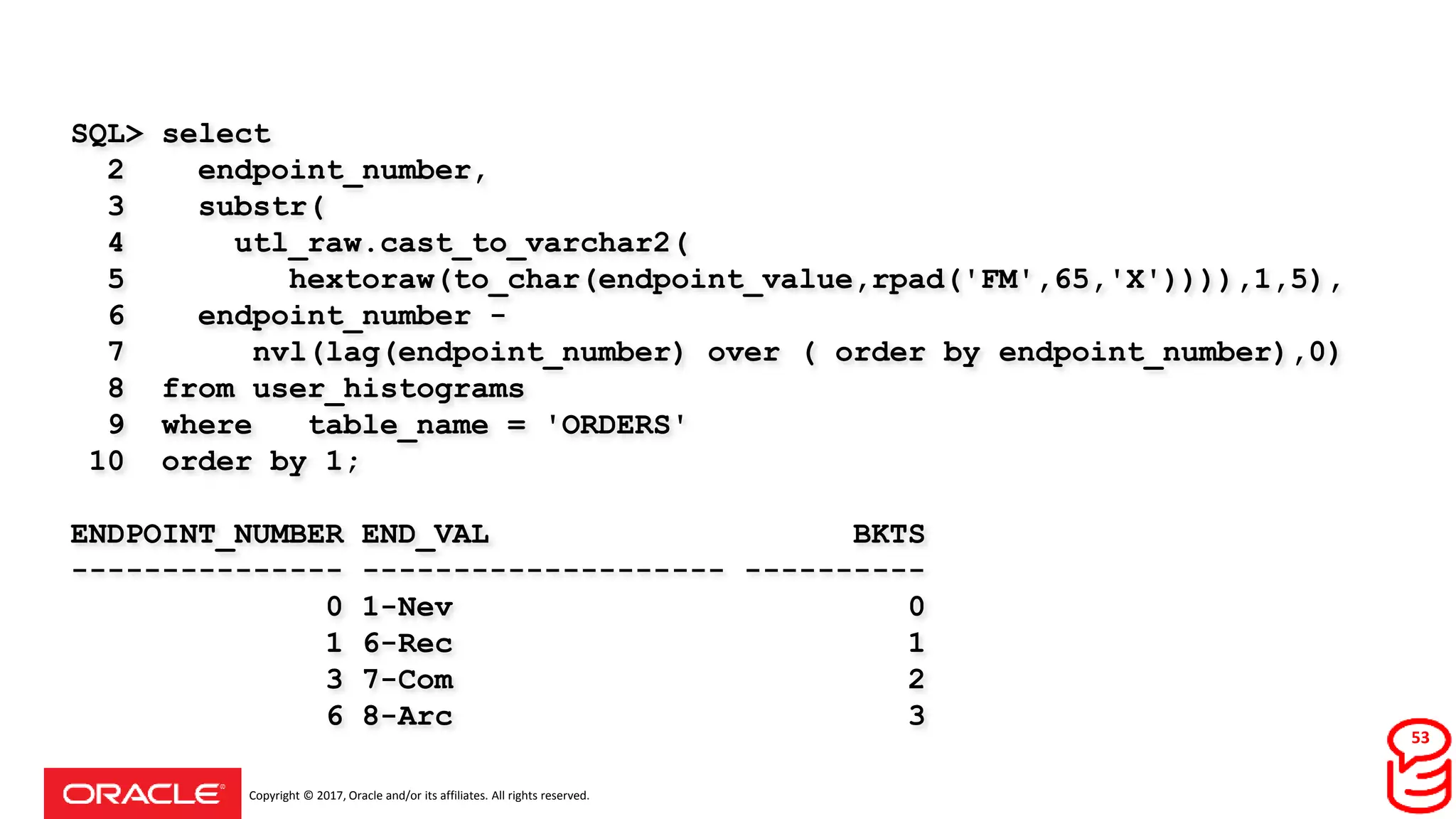 Copyright © 2017, Oracle and/or its affiliates. All rights reserved.
SQL> select
2 endpoint_number,
3 substr(
4 utl_raw.cast_to_varchar2(
5 hextoraw(to_char(endpoint_value,rpad('FM',65,'X')))),1,5),
6 endpoint_number -
7 nvl(lag(endpoint_number) over ( order by endpoint_number),0)
8 from user_histograms
9 where table_name = 'ORDERS'
10 order by 1;
ENDPOINT_NUMBER END_VAL BKTS
--------------- -------------------- ----------
0 1-Nev 0
1 6-Rec 1
3 7-Com 2
6 8-Arc 3
53
 