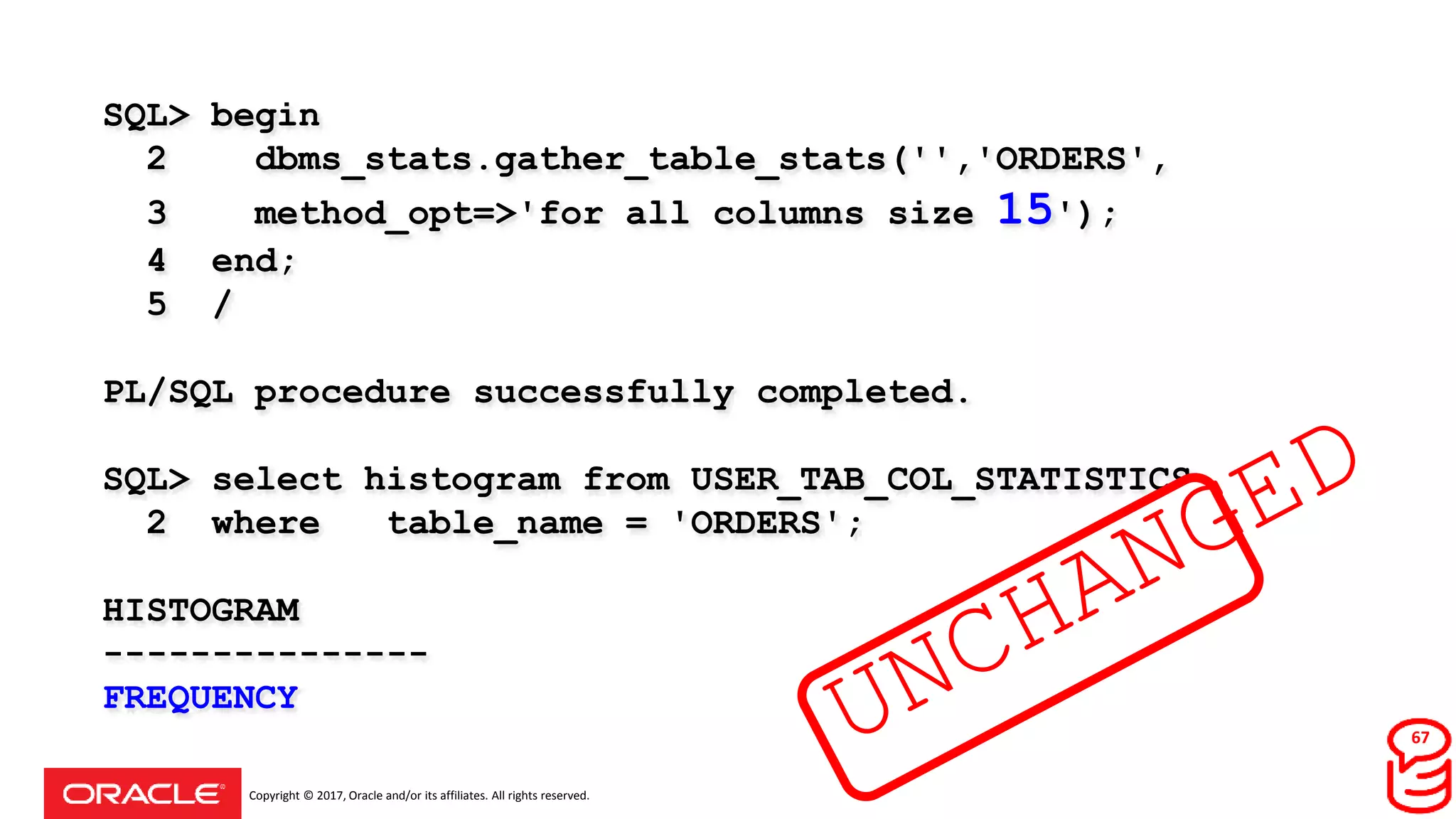 Copyright © 2017, Oracle and/or its affiliates. All rights reserved.
SQL> begin
2 dbms_stats.gather_table_stats('','ORDERS',
3 method_opt=>'for all columns size 15');
4 end;
5 /
PL/SQL procedure successfully completed.
SQL> select histogram from USER_TAB_COL_STATISTICS
2 where table_name = 'ORDERS';
HISTOGRAM
---------------
FREQUENCY
67
 