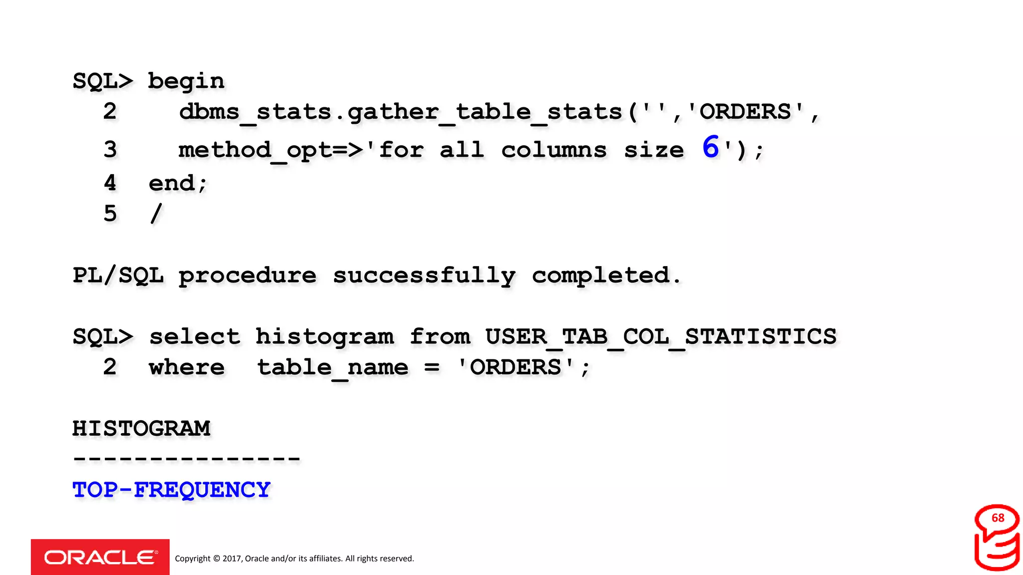 Copyright © 2017, Oracle and/or its affiliates. All rights reserved.
SQL> begin
2 dbms_stats.gather_table_stats('','ORDERS',
3 method_opt=>'for all columns size 6');
4 end;
5 /
PL/SQL procedure successfully completed.
SQL> select histogram from USER_TAB_COL_STATISTICS
2 where table_name = 'ORDERS';
HISTOGRAM
---------------
TOP-FREQUENCY
68
 