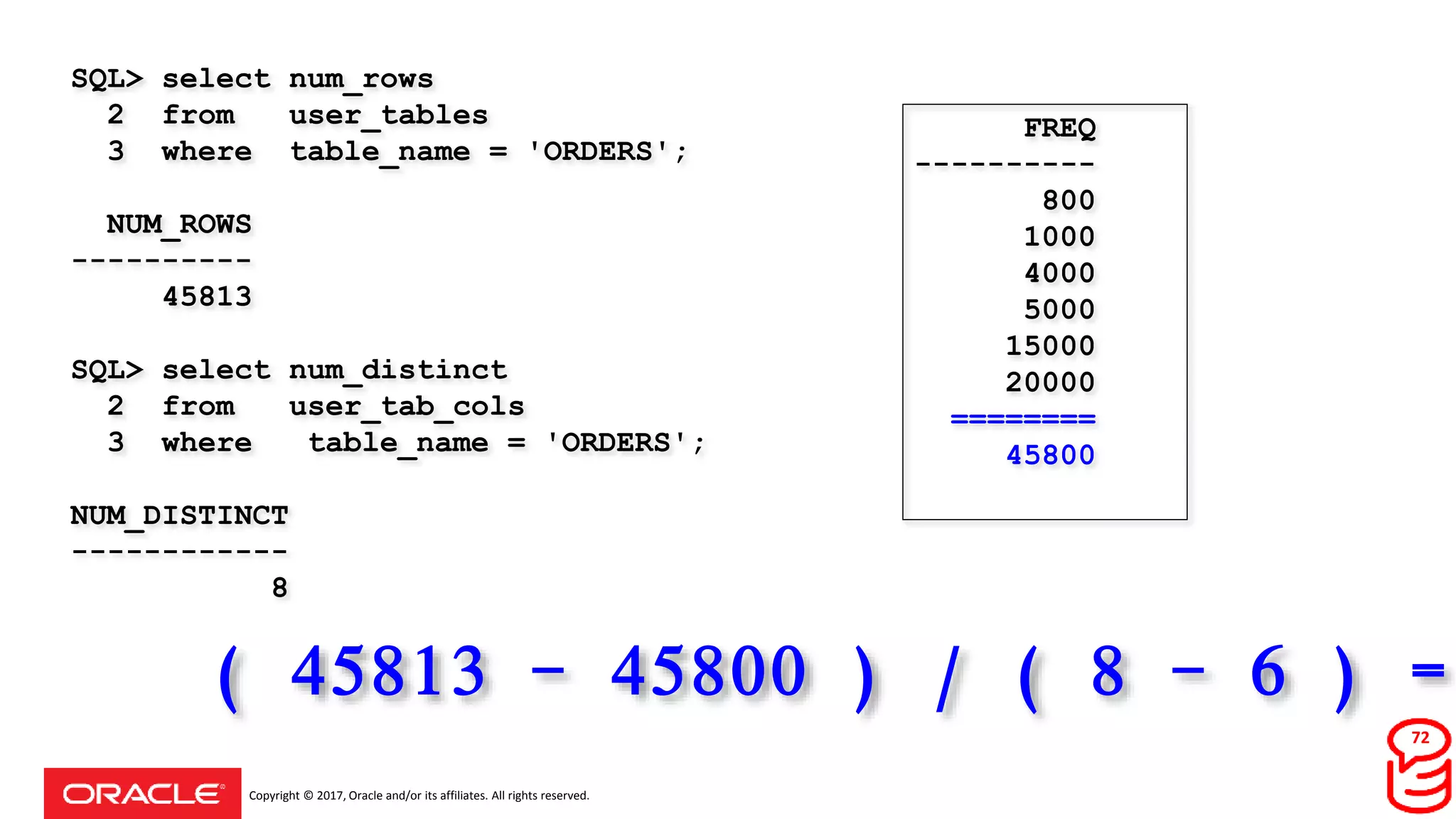 Copyright © 2017, Oracle and/or its affiliates. All rights reserved.
SQL> select num_rows
2 from user_tables
3 where table_name = 'ORDERS';
NUM_ROWS
----------
45813
SQL> select num_distinct
2 from user_tab_cols
3 where table_name = 'ORDERS';
NUM_DISTINCT
------------
8
FREQ
----------
800
1000
4000
5000
15000
20000
========
45800
( 45813 - 45800 ) / ( 8 - 6 ) =
72
 