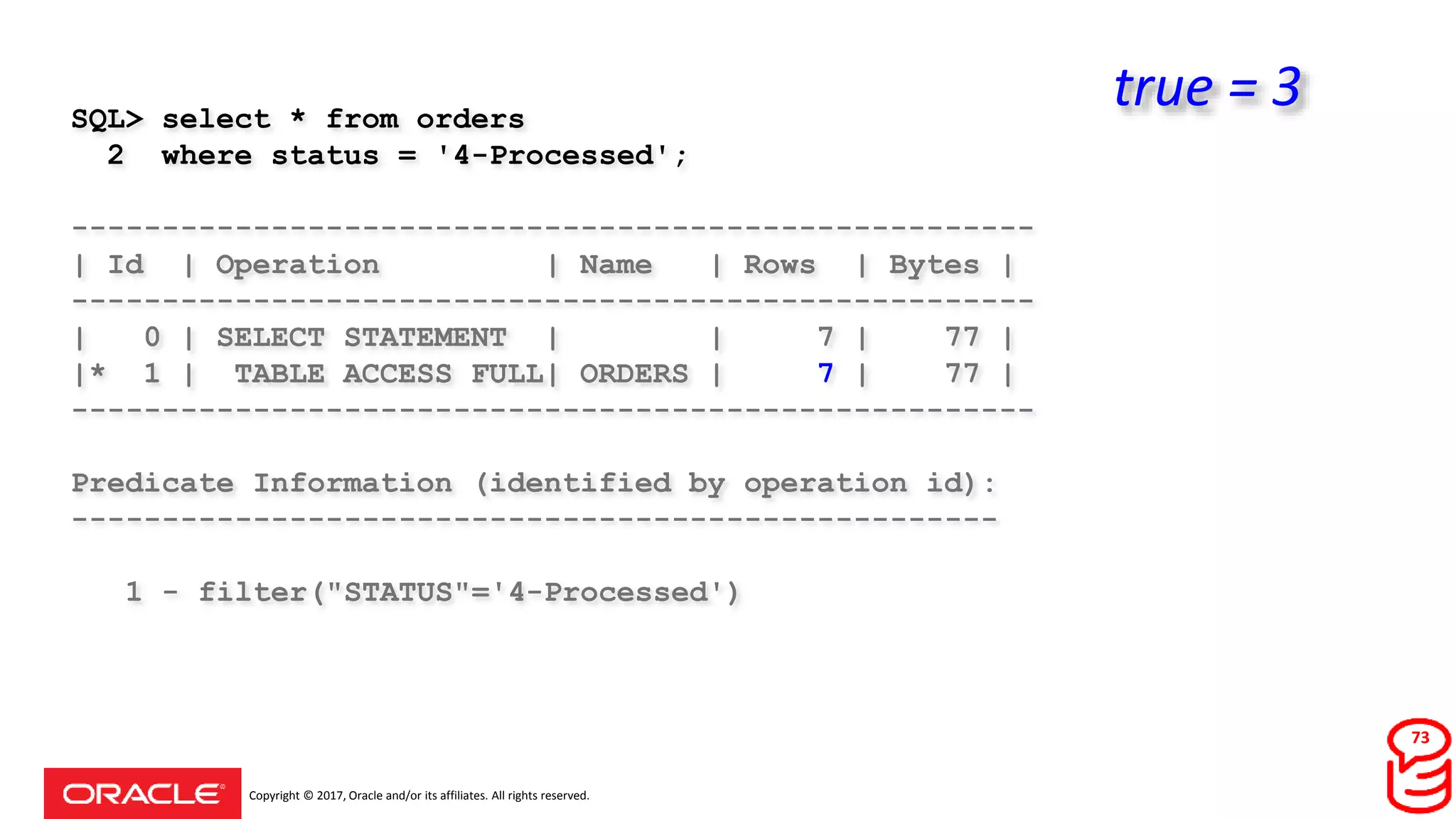 Copyright © 2017, Oracle and/or its affiliates. All rights reserved.
SQL> select * from orders
2 where status = '4-Processed';
-----------------------------------------------------
| Id | Operation | Name | Rows | Bytes |
-----------------------------------------------------
| 0 | SELECT STATEMENT | | 7 | 77 |
|* 1 | TABLE ACCESS FULL| ORDERS | 7 | 77 |
-----------------------------------------------------
Predicate Information (identified by operation id):
---------------------------------------------------
1 - filter("STATUS"='4-Processed')
73
true = 3
 