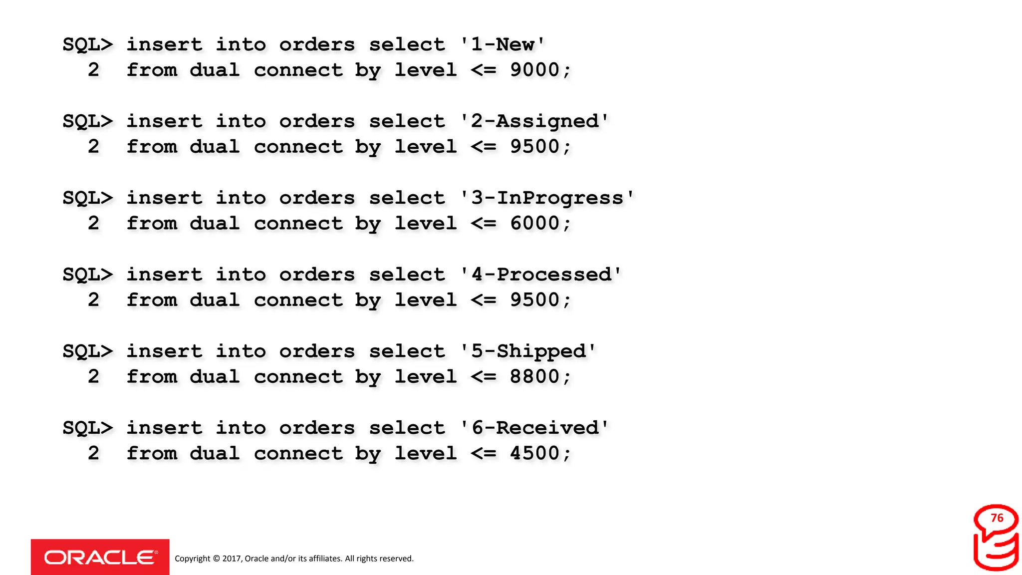 Copyright © 2017, Oracle and/or its affiliates. All rights reserved.
SQL> insert into orders select '1-New'
2 from dual connect by level <= 9000;
SQL> insert into orders select '2-Assigned'
2 from dual connect by level <= 9500;
SQL> insert into orders select '3-InProgress'
2 from dual connect by level <= 6000;
SQL> insert into orders select '4-Processed'
2 from dual connect by level <= 9500;
SQL> insert into orders select '5-Shipped'
2 from dual connect by level <= 8800;
SQL> insert into orders select '6-Received'
2 from dual connect by level <= 4500;
76
 