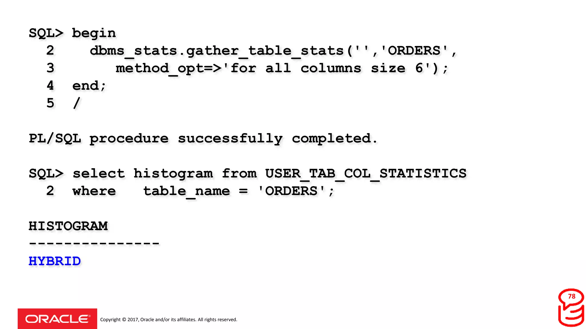Copyright © 2017, Oracle and/or its affiliates. All rights reserved.
SQL> begin
2 dbms_stats.gather_table_stats('','ORDERS',
3 method_opt=>'for all columns size 6');
4 end;
5 /
PL/SQL procedure successfully completed.
SQL> select histogram from USER_TAB_COL_STATISTICS
2 where table_name = 'ORDERS';
HISTOGRAM
---------------
HYBRID
78
 