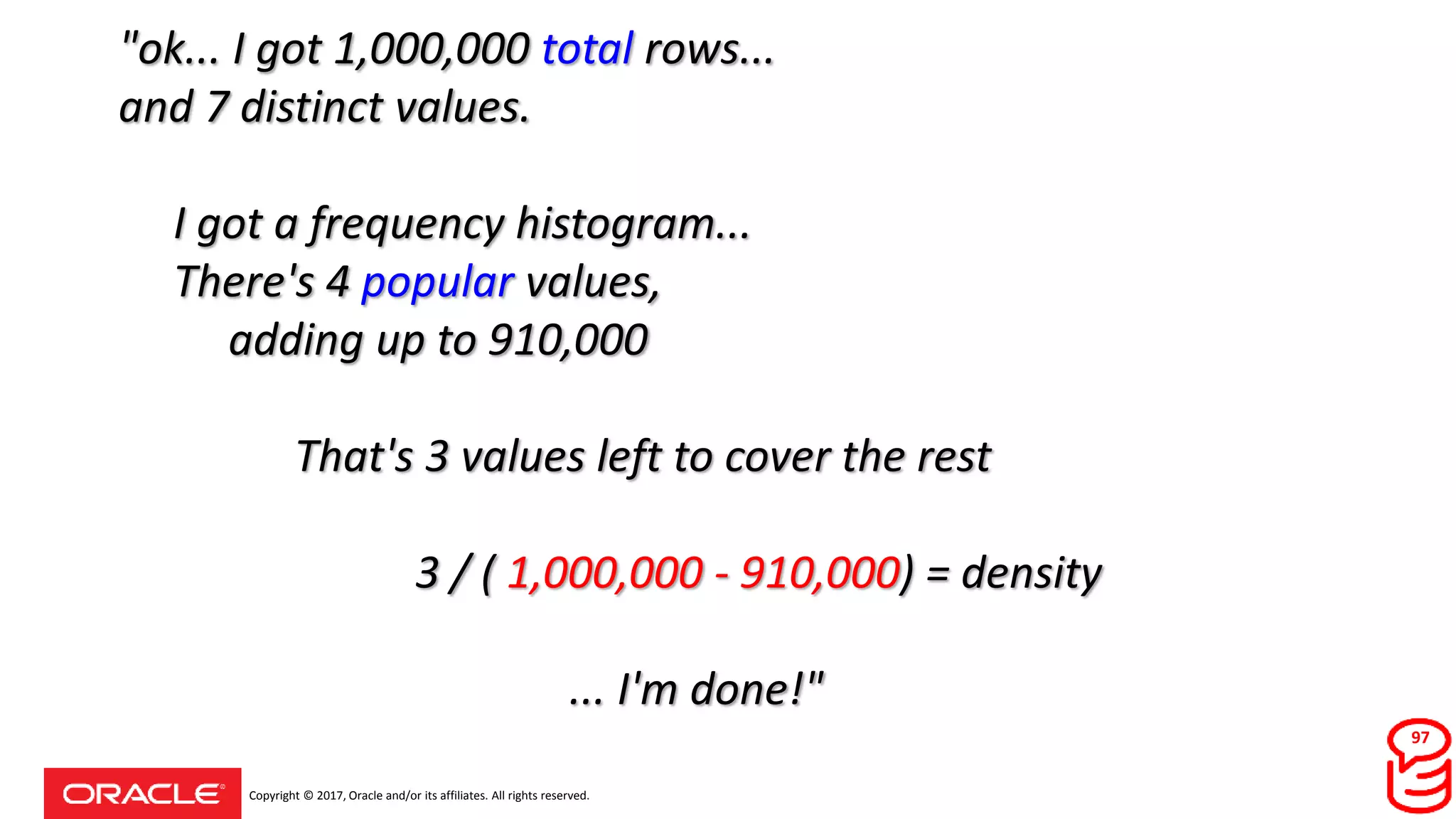 Copyright © 2017, Oracle and/or its affiliates. All rights reserved.
"ok... I got 1,000,000 total rows...
and 7 distinct values.
I got a frequency histogram...
There's 4 popular values,
adding up to 910,000
That's 3 values left to cover the rest
3 / ( 1,000,000 - 910,000) = density
... I'm done!"
97
 