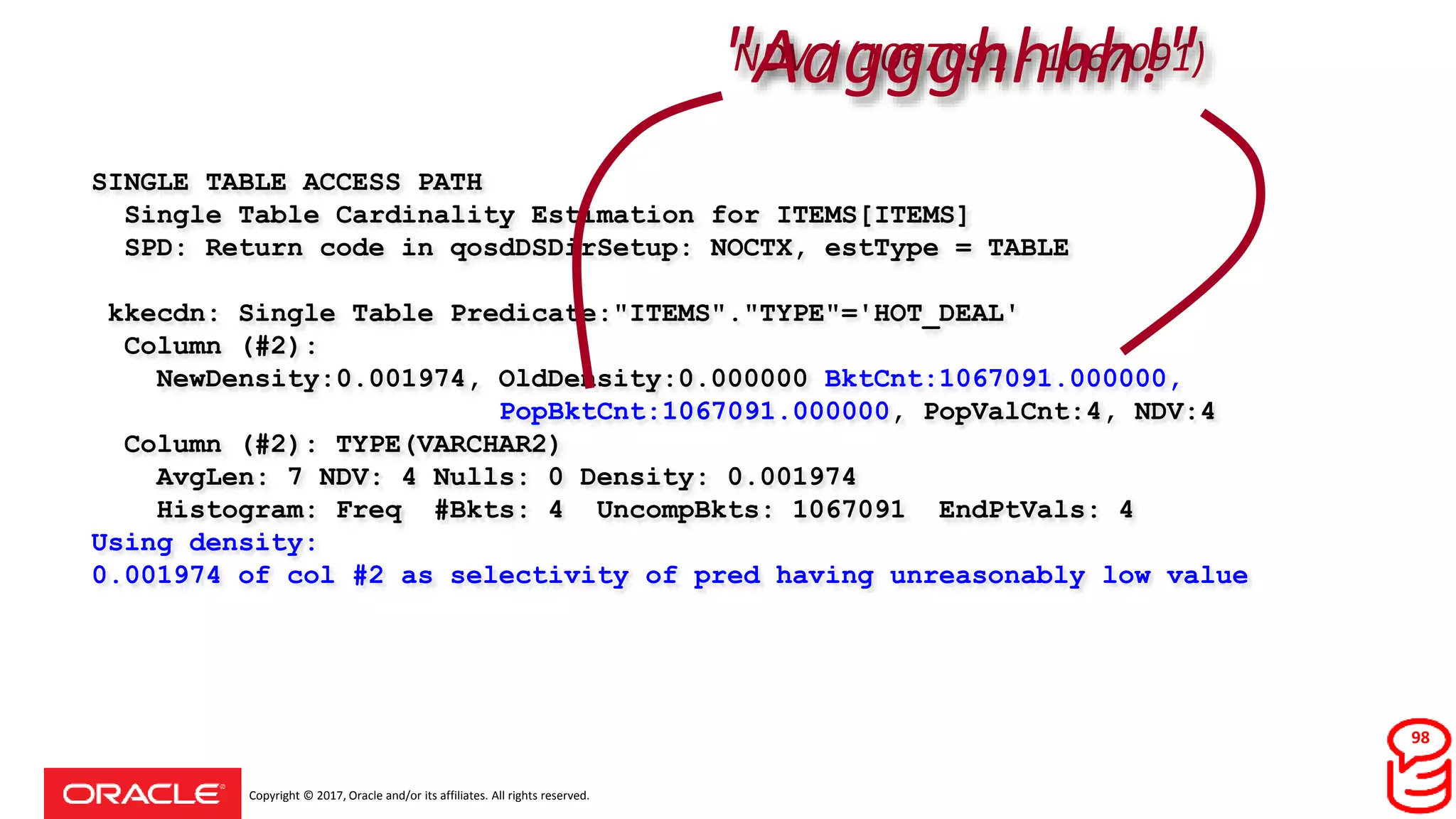 Copyright © 2017, Oracle and/or its affiliates. All rights reserved.
SINGLE TABLE ACCESS PATH
Single Table Cardinality Estimation for ITEMS[ITEMS]
SPD: Return code in qosdDSDirSetup: NOCTX, estType = TABLE
kkecdn: Single Table Predicate:"ITEMS"."TYPE"='HOT_DEAL'
Column (#2):
NewDensity:0.001974, OldDensity:0.000000 BktCnt:1067091.000000,
PopBktCnt:1067091.000000, PopValCnt:4, NDV:4
Column (#2): TYPE(VARCHAR2)
AvgLen: 7 NDV: 4 Nulls: 0 Density: 0.001974
Histogram: Freq #Bkts: 4 UncompBkts: 1067091 EndPtVals: 4
Using density:
0.001974 of col #2 as selectivity of pred having unreasonably low value
NDV / (1067091 - 1067091)"Aaggghhhh!"
98
 