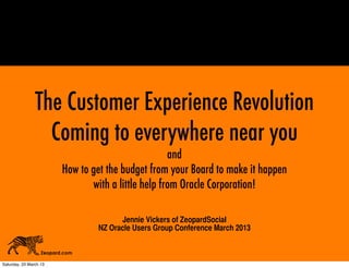 The Customer Experience Revolution
                  Coming to everywhere near you
                                                      and
                          How to get the budget from your Board to make it happen
                                 with a little help from Oracle Corporation!

                                        Jennie Vickers of ZeopardSocial
                                  NZ Oracle Users Group Conference March 2013

                   Zeopard.com

Saturday, 23 March 13
 