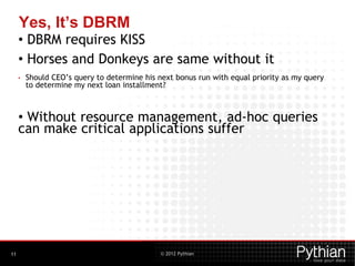 © 2012 Pythian
Yes, It’s DBRM
• DBRM requires KISS
• Horses and Donkeys are same without it
• Should CEO’s query to determine his next bonus run with equal priority as my query
to determine my next loan installment?
• Without resource management, ad-hoc queries
can make critical applications suffer
11
 