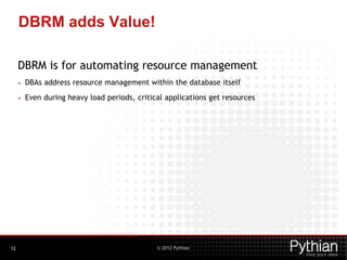 © 2012 Pythian
DBRM adds Value!
DBRM is for automating resource management
• DBAs address resource management within the database itself
• Even during heavy load periods, critical applications get resources
12
 