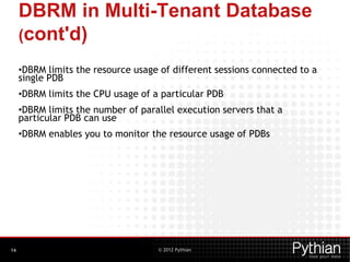© 2012 Pythian
DBRM in Multi-Tenant Database
(cont'd)
•DBRM limits the resource usage of different sessions connected to a
single PDB
•DBRM limits the CPU usage of a particular PDB
•DBRM limits the number of parallel execution servers that a
particular PDB can use
•DBRM enables you to monitor the resource usage of PDBs
14
 