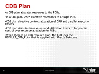 © 2012 Pythian
CDB Plan
•A CDB plan allocates resources to the PDBs.
•In a CDB plan, each directive references to a single PDB.
•CDB plan directive controls allocation of CPU and parallel execution
servers
•CDB plan deals in share values and utilization limits to for precise
control over resource allocation for PDBs.
•When there is no CDB resource plan, the CDB uses the
DEFAULT_CDB_PLAN that is supplied with Oracle Database.
15
 