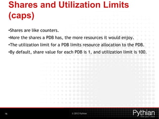 © 2012 Pythian
Shares and Utilization Limits
(caps)
•Shares are like counters.
•More the shares a PDB has, the more resources it would enjoy.
•The utilization limit for a PDB limits resource allocation to the PDB.
•By default, share value for each PDB is 1, and utilization limit is 100.
16
 