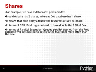 © 2012 Pythian
Shares
•For example, we have 2 databases: prod and dev.
•Prod database has 2 shares, whereas Dev database has 1 share.
•It means that prod enjoys double the resources of Dev database.
•In terms of CPU, Prod is guaranteed to have double the CPU of Dev.
•In terms of Parallel Execution, Queued parallel queries from the Prod
database will be selected to be executed two times more often than
the Dev.
17
 